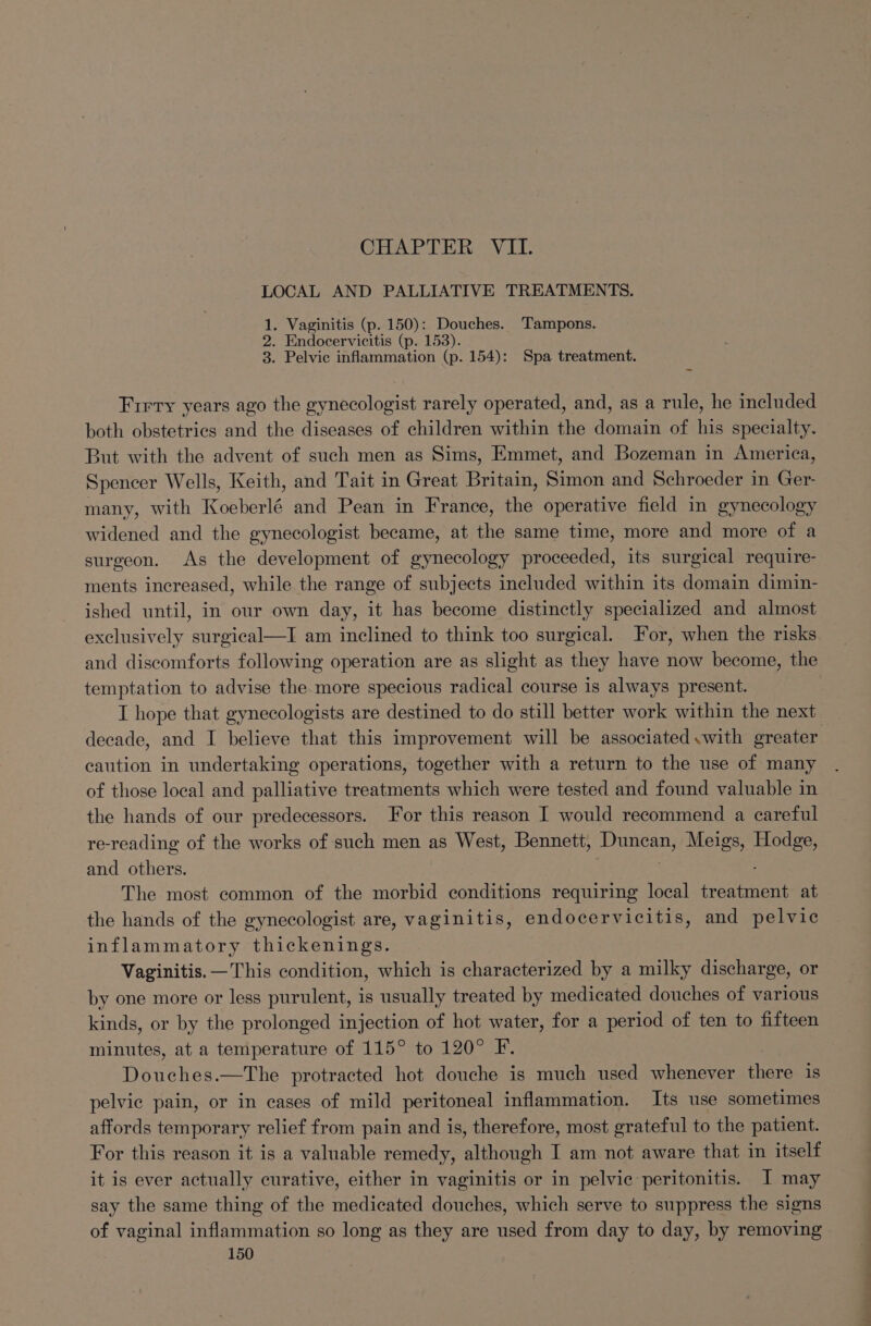 LOCAL AND PALLIATIVE TREATMENTS. 1. Vaginitis (p. 150): Douches. Tampons. 2. Endocervicitis (p. 153). 3. Pelvic inflammation (p. 154): Spa treatment. Firry years ago the gynecologist rarely operated, and, as a rule, he included both obstetrics and the diseases of children within the domain of his specialty. But with the advent of such men as Sims, Emmet, and Bozeman in America, Spencer Wells, Keith, and Tait in Great Britain, Simon and Schroeder in Ger- many, with Koeberlé and Pean in France, the operative field in gynecology widened and the gynecologist became, at the same time, more and more of a surgeon. As the development of gynecology proceeded, its surgical require- ments increased, while the range of subjects included within its domain dimin- ished until, in our own day, it has become distinctly specialized and almost exclusively surgical—I am inclined to think too surgical. or, when the risks and discomforts following operation are as slight as they have now become, the temptation to advise the more specious radical course is always present. I hope that gynecologists are destined to do still better work within the next decade, and I believe that this improvement will be associated with greater caution in undertaking operations, together with a return to the use of many of those local and palliative treatments which were tested and found valuable in the hands of our predecessors. For this reason I would recommend a careful re-reading of the works of such men as West, Bennett, Duncan, Meigs, ee and Neher The most common of the morbid conditions requiring local treatment at the hands of the gynecologist are, vaginitis, endocervicitis, and pelvic inflammatory thickenings. Vaginitis. —This condition, which is characterized by a milky discharge, or by one more or less purulent, is usually treated by medicated douches of various kinds, or by the prolonged injection of hot water, for a period of ten to fifteen minutes, at a temperature of 115° to 120° F. Douches.—The protracted hot douche is much used whenever Siete is pelvic pain, or in cases of mild peritoneal inflammation. Its use sometimes affords temporary relief from pain and is, therefore, most grateful to the patient. For this reason it is a valuable remedy, Blinen el I am not aware that in itself it is ever actually curative, either in vaginitis or in pelvic peritonitis. J may say the same thing of the medicated douches, which serve to suppress the signs of vaginal inflammation so long as they are used from day to day, by removing.