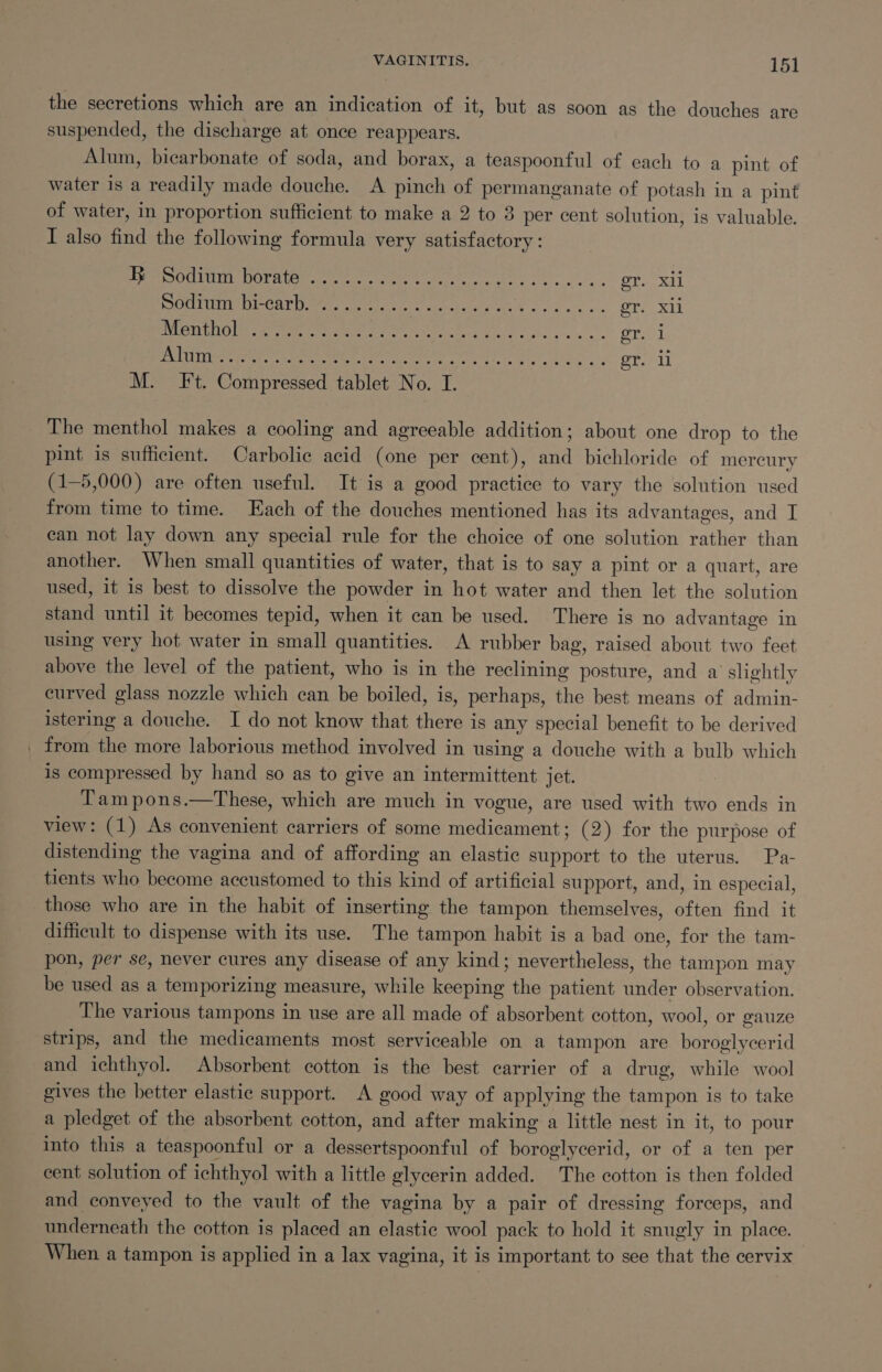 the secretions which are an indication of it, but as soon as the douches are suspended, the discharge at once reappears. Alum, bicarbonate of soda, and borax, a teaspoonful of each to a pint of water is a readily made douche. A pinch of permanganate of potash in a pint of water, in proportion sufficient to make a 2 to 8 per cent solution, is valuable. I also find the following formula very satisfactory: iersOciin DOrater re. eee ee Ola xat DOCTUCMI DI Carman nee wie eee es.) er. Xl ISTIC Det Naryts noc oe 2 rab ceed tine ae cai aR er. 1 GVA ce aoc RCE cra SA a ca ner 4 en ee ore il M. It. Compressed tablet No. I. The menthol makes a cooling and agreeable addition; about one drop to the pint is sufficient. Carbolic acid (one per cent), and bichloride of mercury (1-5,000) are often useful. It is a good practice to vary the solution used from time to time. ach of the douches mentioned has its advantages, and I ean not lay down any special rule for the choice of one solution rather than another. When small quantities of water, that is to say a pint or a quart, are used, it is best to dissolve the powder in hot water and then let the solution stand until it becomes tepid, when it can be used. There is no advantage in using very hot water in small quantities. A rubber bag, raised about two feet above the level of the patient, who is in the reclining posture, and a slightly curved glass nozzle which can be boiled, is, perhaps, the best means of admin- istering a douche. I do not know that there is any special benefit to be derived _ from the more laborious method involved in using a douche with a bulb which is compressed by hand so as to give an intermittent jet. : Tam pons.—These, which are much in vogue, are used with two ends in view: (1) As convenient carriers of some medicament; (2) for the purpose of distending the vagina and of affording an elastic support to the uterus. Pa- tients who become accustomed to this kind of artificial support, and, in especial, those who are in the habit of inserting the tampon themselves, often find it difficult to dispense with its use. The tampon habit is a bad one, for the tam- pon, per se, never cures any disease of any kind; nevertheless, the tampon may be used as a temporizing measure, while keeping the patient under observation. The various tampons in use are all made of absorbent cotton, wool, or gauze strips, and the medicaments most serviceable on a tampon are boroglycerid and ichthyol. Absorbent cotton is the best carrier of a drug, while wool gives the better elastic support. A good way of applying the tampon is to take a pledget of the absorbent cotton, and after making a little nest in it, to pour into this a teaspoonful or a dessertspoonful of boroglycerid, or of a ten per cent solution of ichthyol with a little glycerin added. The cotton is then folded and conveyed to the vault of the vagina by a pair of dressing forceps, and underneath the cotton is placed an elastic wool pack to hold it snugly in place. When a tampon is applied in a lax vagina, it is important to see that the cervix