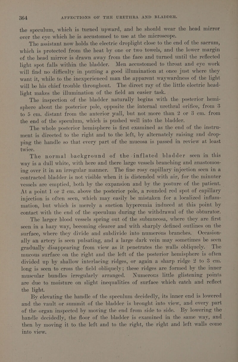 the speculum, which is turned upward, and he should wear the head mirror | over the eye which he is accustomed to use at the microscope. The assistant now holds the electric droplight close to the end of the sacrum, which is protected from the heat by one or two towels, and the lower margin of the head mirror is drawn away from the face and turned until the reflected light spot falls within the bladder. Men accustomed to throat and eye work will find no difficulty in putting a good illumination at once just where they want it, while to the inexperienced man the apparent waywardness of the light will be his chief trouble throughout. The direct ray of the little electric head- light makes the illumination of the field an easier task. The inspection of the bladder naturally begins with the posterior hemi- sphere about the posterior pole, opposite the internal urethral orifice, from 3 to 5 em. distant from the anterior yall, but not more than 2 or 3 cm. from the end of the speculum, which is pushed well into the bladder. The whole posterior hemisphere is first examined as the end of the instru- ment is directed to the right and to the left, by alternately raising and drop- ping the handle so that every part of the mucosa is passed in review at least twice. The normal background of the inflated bladder seen in this way is a dull white, with here and there large vessels branching and anastomos- ing over it in an irregular manner. The fine rosy capillary injection seen in a contracted: bladder is not visible when it is distended with air, for the minuter vessels are emptied, both by the expansion and by the posture of the patient. At a point 1 or 2 em. above the posterior pole, a rounded red spot of capillary injection is often seen, which may easily be mistaken for a localized inflam- mation, but which is merely a suction hyperemia induced at this point by contact with the end of the speculum during the withdrawal of the obturator. The larger blood vessels spring out of the submucosa, where they are first seen in a hazy way, becoming clearer and with sharply defined outlines on the surface, where they divide and subdivide into numerous branches. Occasion- ally an artery is seen pulsating, and a large dark vein may sometimes be seen gradually disappearing from view as it penetrates the walls obliquely. The mucous surface on the right and the left of the posterior hemisphere is often divided up by shallow interlacing ridges, or again a sharp ridge 2 to 3 cm. long is seen to cross the field obliquely; these ridges are formed by the imner muscular bundles irregularly arranged. Numerous little glistening points are due to moisture on slight inequalities of surface which catch and reflect the light. By elevating the handle of the speculum decidedly, its inner end is lowered and the vault or summit of the bladder is brought into view, and every part of the organ inspected by moving the end from side to side. By lowering the — handle decidedly, the floor of the bladder is examined in the same way, and then by moving it to the left and to the right, the right and left walls come into view. 7