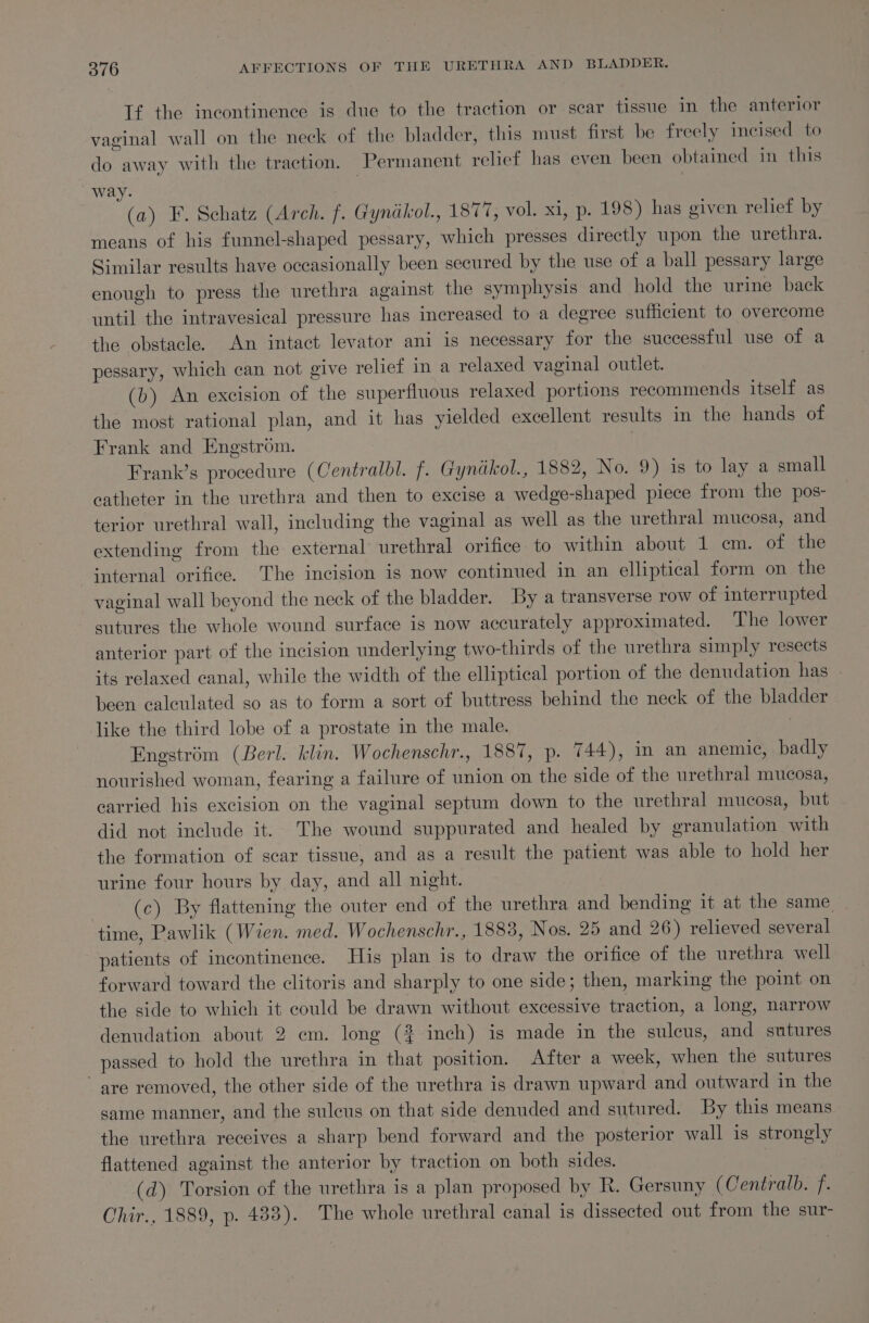 If the incontinence is due to the traction or scar tissue in the anterior vaginal wall on the neck of the bladder, this must first be freely incised to do away with the traction. Permanent relief has even been obtained in this way. | | (a) F. Schatz (Arch. f. Gynakol., 1877, vol. xi, p. 198) has given relief by means of his funnel-shaped pessary, which presses directly upon the urethra. Similar results have occasionally been secured by the use of a ball pessary large enough to press the urethra against the symphysis and hold the urine back until the intravesical pressure has increased to a degree sufficient to overcome the obstacle. An intact levator ani is necessary for the successful use of a pessary, which can not give relief in a relaxed vaginal outlet. (b) An excision of the superfluous relaxed portions recommends itself as the most rational plan, and it has yielded excellent results in the hands of Frank and Engstrom. | Frank’s procedure (Centralbl. f. Gynikol., 1882, No. 9) is to lay a small catheter in the urethra and then to excise a wedge-shaped piece from the pos- terior urethral wall, including the vaginal as well as the urethral mucosa, and extending from the external urethral orifice to within about 1 em. of the internal orifice. The incision is now continued in an elliptical form on the vaginal wall beyond the neck of the bladder. By a transverse row of interrupted sutures the whole wound surface is now accurately approximated. The lower anterior part of the incision underlying two-thirds of the urethra simply resects its relaxed canal, while the width of the elliptical portion of the denudation has | been calculated so as to form a sort of buttress behind the neck of the bladder like the third lobe of a prostate in the male. Engstrém (Berl. klin. Wochenschr., 1887, p. 744), in an anemic, badly nourished woman, fearing a failure of union on the side of the urethral mucosa, carried his excision on the vaginal septum down to the urethral mucosa, but did not include it. The wound suppurated and healed by granulation with the formation of scar tissue, and as a result the patient was able to hold her urine four hours by day, and all night. | (c) By flattening the outer end of the urethra and bending it at the same time, Pawlik (Wien. med. Wochenschr., 1883, Nos. 25 and 26) relieved several patients of incontinence. His plan is to draw the orifice of the urethra well forward toward the clitoris and sharply to one side; then, marking the point on the side to which it could be drawn without excessive traction, a long, narrow denudation about 2 em. long (2? inch) is made in the sulcus, and sutures passed to hold the urethra in that position. After a week, when the sutures are removed, the other side of the urethra is drawn upward and outward in the same manner, and the sulcus on that side denuded and sutured. By this means the urethra receives a sharp bend forward and the posterior wall is strongly flattened against the anterior by traction on both sides. | (d) Torsion of the urethra is a plan proposed by R. Gersuny ( Centralb. f. Chir., 1889, p. 483). The whole urethral canal is dissected out from the sur-