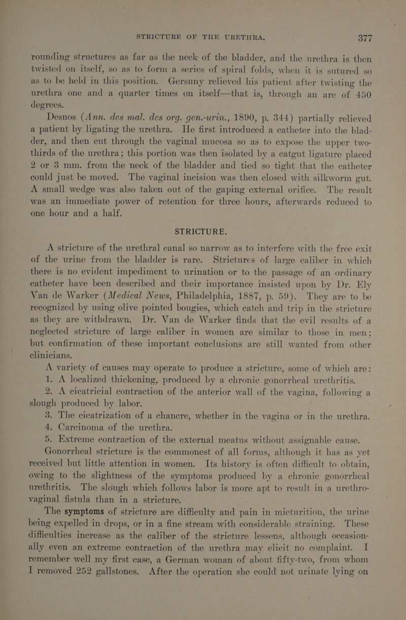 STRICTURE OF THE URETHRA. STE rounding structures as far as the neck of the bladder, and the urethra is then twisted on itself, so as to form a series of spiral folds, when it is sutured go as to be held in this position. Gersuny relieved his patient. after twisting the urethra one and a quarter times on itself—that is, through an are of 450 - degrees. Desnos (Ann. des mal. des org. gen.-urin., 1890, p. 344) partially relieved a patient by ligating the urethra. He first introduced a catheter into the blad- der, and then cut through the vaginal mucosa so as to expose the upper two- thirds of the urethra; this portion was then isolated by a catgut ligature placed 2 or 3 mm. from the neck of the bladder and tied so tight that the catheter could just be moved. The vaginal incision was then closed with silkworm gut. A small wedge was ‘also taken out of the gaping external orifice. The result was an immediate power of retention for three hours, afterwards reduced to one hour and a half. STRICTURE. A stricture of the urethral canal so narrow as to interfere with the free exit of the urine from the bladder is rare. Strictures of large caliber in which there is no evident impediment to urination or to the passage of an ordinary catheter have been described and their importance insisted upon by Dr. Ely Van de Warker (Medical News, Philadelphia, 1887, p. 59). They are to be recognized by using olive pointed bougies, which catch and trip in the stricture as they are withdrawn. Dr. Van de Warker finds that the evil results of a neglected stricture of large caliber in women are similar to those in men; but confirmation of these important conclusions are still wanted from other clinicians. A variety of causes may operate to produce a stricture, some of which are: 1. A localized thickening, produced by a chronic gonorrheal urethritis. 2. A cicatricial contraction of the anterior wall of the vagina, following a slough produced by labor. | 3. The cicatrization of a chancre, whether in the vagina or in the urethra. 4, Carcinoma of the urethra. 5. Extreme contraction of the external meatus without assignable cause. Gonorrheal stricture is the commonest of all forms, although it has as yet received but little attention in women. Its history is often difficult to. obtain, owing to the slightness of the symptoms produced by a chronic gonorrheal urethritis. The slough which follows labor is more apt to result ina urethro- vaginal fistula than in a stricture. | The symptoms of stricture are difficulty and pain in micturition, the urine being expelled in drops, or in a fine stream with considerable straining. These difficulties increase as the caliber of the stricture lessens, although occasion- ally even an extreme contraction of the urethra may elicit no complaint. I remember well my first case, a German woman of about fifty-two, from whom