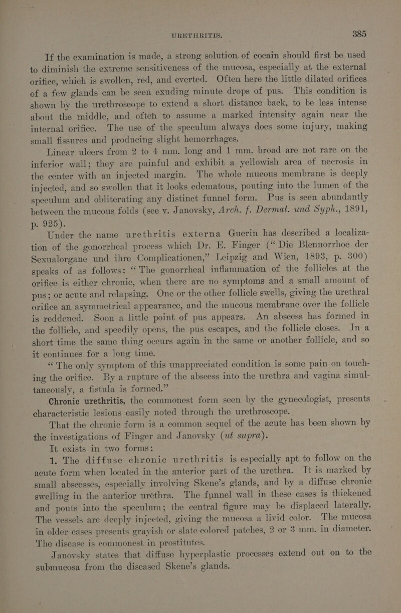 Tf the examination is made, a strong solution. of cocain should first be used to diminish the extreme sensitiveness of the mucosa, especially at the external orifice, which is swollen, red, and everted. Often here the little dilated orifices of a few glands can be seen exuding minute drops of pus. This condition is shown by the urethroscope to extend a short distance back, to be less intense about the middle, and often to assume a marked intensity again near the internal orifice. The use of the speculum always does some injury, making small fissures and producing slight hemorrhages. : Linear ulcers from 2 to 4 mm. long and 1 mm. broad are not rare on the inferior wall; they are painful and exhibit a yellowish area of necrosis in the center with an injected margin. The whole mucous membrane is deeply injected, and so swollen that it looks edematous, pouting into the lumen of the speculum and obliterating any distinct funnel form. Pus is seen abundantly between the mucous folds (see v. Janovsky, Arch. f. Dermat. und Syph., 1891, p- 925). | Under the name urethritis externa Guerin has described a localiza- tion of the gonorrheal process which Dr. EK. Finger (“ Die Blennorrhoe der ~Sexualorgane und ihre Complicationen,” Leipzig and Wien, 1893, p. 300) speaks of as follows: “ The gonorrheal inflammation of the follicles at the orifice is either chronic, when there are no symptoms and a small amount of pus; or acute and relapsing. One or the other follicle swells, giving the urethral orifice an asymmetrical appearance, and the mucous membrane over the follicle is reddened. Soon a little point of pus appears. An abscess has formed in the follicle, and speedily opens, the pus escapes, and the follicle closes. In a short time the same thing occurs again in the same or another follicle, and sO it continues for a long time. “The only symptom of this unappreciated condition is some pain on touch- ing the orifice. By a rupture of the abscess into the urethra and vagina simul- taneously, a fistula is formed.” Chronic urethritis, the commonest form seen by the gynecologist, presents characteristic lesions easily noted through the urethroscope. That the chronic form ig a common sequel of the acute has been shown by the investigations of Finger and Janovsky (wt supra). It exists in two forms: | 1. The diffuse chronic urethritis is especially apt. to follow on the acute form when located in the anterior part of the urethra. It is marked by small abscesses, especially involving Skene’s glands, and by a diffuse chronic swelling in the anterior urethra. The fynnel wall in these cases is thickened and pouts into the speculum; the central figure may be displaced laterally. The vessels are deeply injected, giving the mucosa a livid color. The mucosa in older cases presents grayish or slate-colored patches, 2 or 3 mm. in diameter. The disease is commonest in prostitutes. Janovsky states that diffuse hyperplastic processes extend out on to the submucosa from the diseased Skene’s glands,