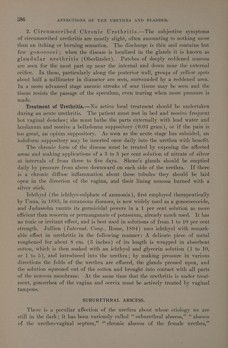 2. Circumscribed Chronic Urethritis.—The subjective symptoms of circumscribed urethritis are mostly slight, often amounting to nothing more than an itching or burning sensation. The discharge is thin and contains but few gonococci; when the disease is localized in the glands it is known as glandular urethritis (Oberlinder). Patches of deeply reddened mucosa are seen for the most part up near the internal and down near the external orifice. In these, particularly along the posterior wall, groups of yellow spots about half a millimeter in diameter are seen, surrounded by a reddened area. In a more advanced stage anemic streaks of scar tissue may be seen and the tissue resists the passage of the speculum, even tearing when more pressure is made. Treatment of Urethritis—No active local treatment should be undertaken during an acute urethritis. The patient must rest in bed and receive frequent hot vaginal douches; she must bathe the parts externally with lead water and laudanum and receive a belladonna suppository (0.03 gram), or if the pain is too great, an opium suppository. As soon as the acute stage has subsided, an iodoform suppository may be inserted once daily into the urethra with benefit. The chronic form of the disease must be treated by exposing the affected areas and making applications‘of a 3 to 5 per cent solution of nitrate of silver at intervals of from three to five days. Skene’s glands should be emptied daily by pressure from above downward on each side of the urethra. If there is a chronic diffuse inflammation about these tubules they should be laid: open in the direction of the vagina, and their lining mucosa burned with a silver stick. Ichthyol (the ichthyo-sulphate of ammonia), first employed therapeutically by Unna, in 1883, in cutaneous diseases, is now widely used as a gonococcocide, and Jadassohn vaunts its germicidal powers in a 1 per cent solution as more efficient than resorcin or permanganate of potassium, already much used. It has no toxic or irritant effect, and is best used in solutions of from 1 to 10 per cent strength. Jullien (Internat. Cong., Rome, 1894) uses ichthyol with remark- able effect in urethritis in the following manner: A delicate piece of metal roughened for about 8 cm. (3 inches) of its length is wrapped in absorbent cotton, which is then soaked with an ichthyol and glycerin solution (1 to 10, or 1 to 5), and introduced into the urethra; by making pressure in various directions the folds of the urethra are effaced, the glands pressed upon, and the solution squeezed out of the cotton and brought into contact with all parts of the mucous membrane. At the same time that the urethritis is under treat- ment, gonorrhea of the vagina-and cervix must be actively treated by vaginal tampons. SUBURETHRAL ABSCESS. There is a peculiar affection of the urethra about whose etiology we are still in the dark; it has been variously called “ suburethral abscess,” ‘ of the urethro-vaginal septum,” ‘* ‘ abscess chronic abscess of the female urethra,”