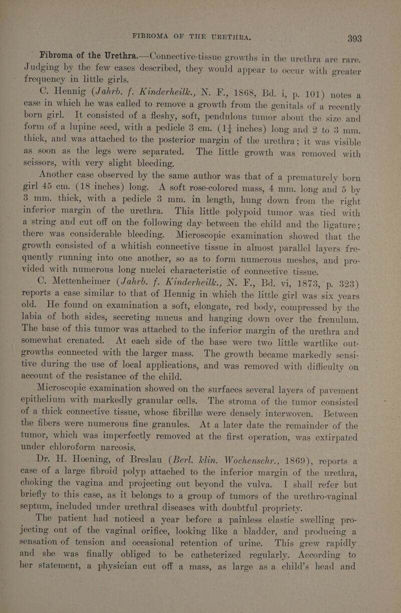 Fibroma of the Urethra.—Connective-tissue growths in the urethra are rare. Judging by the few cases described, they would appear to occur with greater frequency in little girls. C. Hennig (Jahrb. f. Kinderheilk., N. F., 1868, Bd. i, p. 101) notes a case in which he was called to remove a growth from the genitals of a recently born girl. It consisted of a fleshy, soft, pendulous tumor about the size and form of a lupine seed, with a pedicle 3 em. (14 inches) long and 2 to 3 mm. thick, and was attached to the posterior margin of the urethra; it was visible as soon as the legs were separated. The little growth was removed with scissors, with very slight bleeding. , Another case observed by the same author was that of a prematurely born girl 45 em. (18 inches) long. &lt;A soft rose-colored mass, 4 mm. long and 5 by 3 mm. thick, with a pedicle 3 mm. in length, hung down from the right inferior margin of the urethra. This little polypoid tumor was tied with a string and cut off on the following day- between the child and the ligature ;. there was considerable bleeding. Microscopic examination showed that. the growth consisted of a whitish connective tissue in almost parallel layers fre- quently running into one another, so as to form numerous meshes, and pro- vided with numerous long nuclei characteristic of connective tissue. C. Mettenheimer (Jahrb. f. Kinderheilk., N. F., Bd. vi, 187 oe tas.) reports a case similar to that of Hennig in which the little girl was six years old. He found on examination a soft, elongate, red body, compressed by the labia of both sides, secreting mucus and hanging down over the frenulum. The base of this tumor was attached to the inferior margin of the urethra and somewhat crenated. At each side of the base were two little wartlike out- growths connected with the larger mass. The growth became markedly sensi- tive during the use of local applications, and was removed with difficulty on account of the resistance of the child. Microscopic examination showed on the surfaces several layers of pavement epithelium with markedly granular cells. The stroma of the tumor consisted of a thick connective tissue, whose fibrille were densely interwoven. Between the fibers were numerous fine granules. At a later date the remainder of the tumor, which was imperfectly removed at the first operation, was extirpated under chloroform narcosis. Dr. H. Hoening, of Breslau (Berl. klin. Wochenschr., 1869), reports a case of a large fibroid polyp attached to the inferior margin of the urethra, choking the vagina and projecting out beyond the vulva. I shall refer but briefly to this case, as it belongs to a group of tumors of the urethro-vaginal septum, included under urethral diseases with doubtful propriety. The patient had ‘noticed a year before a painless elastic swelling pro- jecting out of the vaginal orifice, looking like a bladder, and producing a sensation of tension and occasional retention of urine. This grew rapidly and she was finally obliged to be catheterized regularly. According to her statement, a physician cut off a mass, as large as a child’s head and