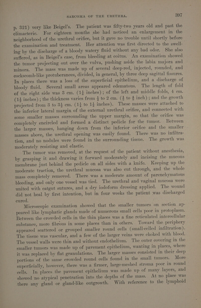 p. 821) very like Beigel’s. The patient was fifty-two years old and past the climacteric. For eighteen months she had noticed an enlargement in the neighborhood of the urethral orifice, but it gave no trouble until shortly before the examination and treatment. Her attention was first directed to the swell- ing by the discharge of a bloody watery fluid without any bad odor. She also suffered, as in Beigel’s case, from bleeding at coitus. An examination showed the tumor projecting out over the vulva, pushing aside the labia majora and minora. The mass was made up of several deep-red, injected, rounded, and cockscomb-like protuberances, divided, in general, by three deep sagittal fissures. In places there was a loss of the superficial epithelium, and a discharge of bloody fluid. Several small areas appeared edematous. The length of fold of the right side was 3 em. (14 inches); of the left and middle folds, 4 cm. (14 inches) ; the thickness varies from 4 to 2. em. (4 to # inch) ; and the growth projected from 3 to 33 em. (14 to 14 inches). These masses were attached to the inferior lateral margin of the external urethral orifice, and connected with some smaller masses surrounding the upper margin, so that the orifice was completely encireled and formed a distinct pedicle for the tumor. Between the larger masses, hanging down from the inferior orifice and the smaller masses above, the urethral opening was easily found. There was no infiltra- tion, and no nodules were found in the surrounding tissue. The growth was moderately resisting and elastic. The tumor was removed, at the request of the patient without anesthesia, by grasping it and drawing it forward moderately and incising the mucous membrane just behind the pedicle on all sides with a knife. Keeping up the moderate traction, the urethral mucosa was also cut through, and the whole mass completely removed. There was a moderate amount of parenchymatous bleeding, and only one vessel was tied. The urethral and vaginal mucosa were united with catgut sutures, and a dry iodoform dressing applied. The wound did not heal by first intention, but in four weeks the patient was discharged cured. Microscopie examination showed that the smaller tumors on section ap- peared like lymphatic glands made of numerous small cells poor in protoplasm. Between the crowded cells in the thin places was a fine reticulated intercellular substance, more fibrous in some places than in others. Toward the periphery appeared scattered or grouped smaller round cells (small-celled infiltration). The tissue was vascular, and a few of the larger veins were choked with blood. The vessel walls were thin and without endothelium. The outer covering in the smaller tumors was made up of pavement epithelium, wanting in. places, where it was replaced by flat granulations. The larger masses consisted in their deep portions of the same crowded round cells found in the small tumors. More superficially, however, there was a firmer, large-meshed stroma poor in round cells. In places the pavement epithelium was made up of many layers, and showed no atypical penetration into the depths of the mass. At no place was there any gland or gland-like outgrowth. With reference to the lymphoid
