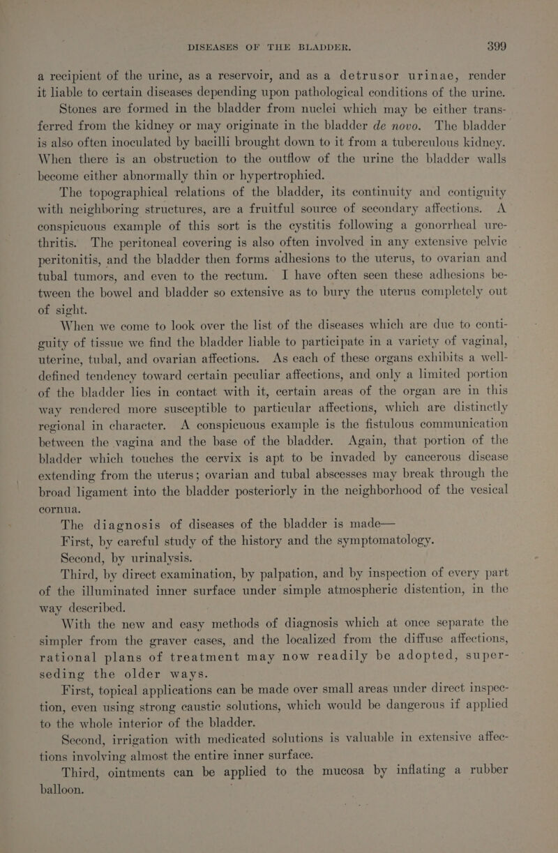 a recipient of the urine, as a reservoir, and as a detrusor urinae, render it liable to certain diseases depending upon pathological conditions of the urine. Stones are formed in the bladder from nuclei which may be either trans- ferred from the kidney or may originate in the bladder de novo. The bladder is also often inoculated by bacilli brought down to it from a tuberculous kidney. When there is an obstruction to the outflow of the urine the bladder walls become either abnormally thin or hypertrophied. The topographical relations of the bladder, its continuity and contiguity with neighboring structures, are a fruitful source of secondary affections. A conspicuous example of this sort is the cystitis following a gonorrheal ure- thritis. The peritoneal covering is also often involved in any extensive pelvic peritonitis, and the bladder then forms adhesions to the uterus, to ovarian and tubal tumors, and even to the rectum. I have often seen these adhesions be- tween the bowel and bladder so extensive as to bury the uterus completely out of sight. When we come to look over the list of the diseases which are due to conti- guity of tissue we find the bladder liable to participate in a variety of vaginal, uterine, tubal, and ovarian affections. As each of these organs exhibits a well- defined tendency toward certain peculiar affections, and only a limited portion of the bladder lies in contact with it, certain areas of the organ are in this way rendered more susceptible to particular affections, which are distinctly regional in character. A conspicuous example is the fistulous communication between the vagina and the base of the bladder. Again, that portion of the bladder which touches the cervix is apt to be invaded by cancerous disease extending from the uterus; ovarian and tubal abscesses may break through the broad ligament into the bladder posteriorly in the neighborhood of the vesical cornua. The diagnosis of diseases of the bladder is made— First, by careful study of the history and the symptomatology. Second, by urinalysis. Third, by direct examination, by palpation, and by inspection of every part of the illuminated inner surface under simple atmospheric distention, in the way described. | With the new and easy methods of diagnosis which at once separate the simpler from the graver cases, and the localized from the diffuse affections, rational plans of treatment may now readily be adopted, super- seding the older ways. First, topical applications can be made over small areas under direct inspec- tion, even using strong caustic solutions, which would be dangerous if applied to the whole interior of the bladder. Second, irrigation with medicated solutions is valuable in extensive affec- tions involving almost the entire inner surface. Third, ointments can be applied to the mucosa by inflating a rubber balloon.
