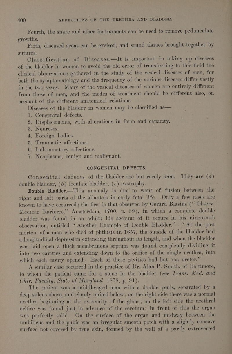 Fourth, the snare and other instruments can be used to remove pedunculate growths. ‘Fifth, diseased areas can be excised, and sound tissues brought together by sutures. : Classification of Diseases.—It is important in taking up diseases of the bladder in women to avoid the old error of transferring to this field the clinical observations gathered in the study of the vesical diseases of men, for both the symptomatology and the frequency of the various diseases differ vastly in the two sexes. Many of the vesical diseases of women are entirely different _ from those of men, and the modes of treatment should be different also, on account of the different anatomical relations. Diseases of the bladder in women may be classified as— . Congenital defects. Displacements, with alterations in form and capacity. . Neuroses. . Foreign bodies. . Traumatic affections. . . Inflammatory affections. . Neoplasms, benign and malignant. “Io oR OO NS He CONGENITAL DEFECTS. Congenital defects of the bladder are but rarely seen. They are (a) double bladder, (0) loculate bladder, (¢) exstrophy. Double Bladder—This anomaly is due to want of fusion between the right and left parts of the allantois in early fetal life. Only a few cases are known to have occurred; the first is that observed by Gerard Blasius (“* Obsery. Medicae Rariores,” Amsterdam, 1700, p. 59), in which a complete double bladder was found in an adult; his account of it occurs in his nineteenth observation, entitled ‘“ Another Example of Double Bladder.” “ At the post mortem of a man who died of phthisis in 1657, the outside of the bladder had a longitudinal depression extending throughout its length, and when the bladder was laid open a thick membranous septum was found completely dividing it. into two cavities and extending down to the orifice of the single urethra, into which each cavity opened. Each of these cavities had but one ureter.” A similar case occurred in the practice of Dr. Alan P. Smith, of Baltimore, to whom the patient came for a stone in the bladder (see Trans. Med. and Chir. Faculty, State of Maryland, 1878, p. 91). | The patient was a middle-aged man with a double penis, separated by a deep sulcus above, and closely united below; on the right side there was a normal urethra beginning at the extremity of the glans; on the left side the urethral orifice was found just in advance of the scrotum; in front of this the organ was perfectly solid. On the surface of the organ and midway between the umbilicus and the pubis was an irregular smooth patch with a slightly concave surface not covered by true skin, formed by the wall of a partly extroverted
