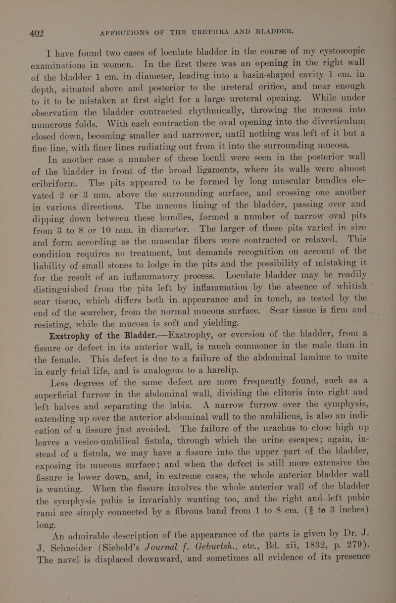 I have found two cases of loculate bladder in the course of my cystoscopic examinations in women. In the first there was an opening in the right wall of the bladder 1 cm. in diameter, leading into a basin-shaped cavity 1 em. in depth, situated above and posterior to the ureteral orifice, and near enough - to it to be mistaken at first sight for a large ureteral opening. While under observation the bladder contracted rhythmically, throwing the mucosa into numerous folds. With each contraction the oval opening into the diverticulum closed down, becoming smaller and narrower, until nothing was left of it but a fine line, with finer lines radiating out from it into the surrounding mucosa. In another case a number of these loculi were seen in the posterior wall of the bladder in front of the broad ligaments, where its walls were almost cribriform. The pits appeared to be formed by long muscular bundles ele- vated 2 or 3 mm. above the surrounding surface, and crossing one another in various directions. The mucous lining of the bladder, passing over and dipping down between these bundles, formed a number of narrow oval pits from 3 to 8 or 10 mm. in diameter. The larger of these pits varied in size and form according as the muscular fibers were contracted or relaxed. This condition requires no treatment, but demands recognition on account of the liability of small stones to lodge in the pits and the possibility of mistaking it for the result of an inflammatory process. Loculate bladder may be readily distinguished from the pits left by inflammation by the absence of whitish scar tissue, which differs both in appearance and in touch, as tested by the end of the searcher, from the normal mucous surface. Scar tissue 1s firm and resisting, while the mucosa is soft and yielding. : Exstrophy of the Bladder—Exstrophy, or eversion of the bladder, from a fissure or defect in its anterior wall, is much commoner in the male than in the female. This defect is due to a failure of the abdominal lamine to unite in early fetal life, and is analogous to a harelip. Less degrees of the same defect are more frequently found, such as a superficial furrow in the abdominal wall, dividing the clitoris into right and left halves and separating the labia. A narrow furrow over the symphysis, extending up over the anterior abdominal wall to the umbilicus, is also an indi- cation of a fissure just avoided. The failure of the urachus to close high up leaves a vesico-umbilical fistula, through which the urine escapes; again, in- stead of a fistula, we may have a fissure into the upper part of the bladder, exposing its mucous surface; and when the defect 1s still more extensive the fissure is lower down, and, in extreme cases, the whole anterior bladder wall is wanting. When the fissure involves the whole anterior wall of the bladder the symphysis pubis is invariably wanting too, and the right and left pubic rami are simply connected by a fibrous band from 1 to 8 em. (4 to 3 inches) long. An admirable description of the appearance of the parts is given by Dree J. Schneider (Siebold’s Journal f. Geburtsh., ete., Bd. xii, 1832, p. 279). The navel is displaced downward, and sometimes all evidence of its presence