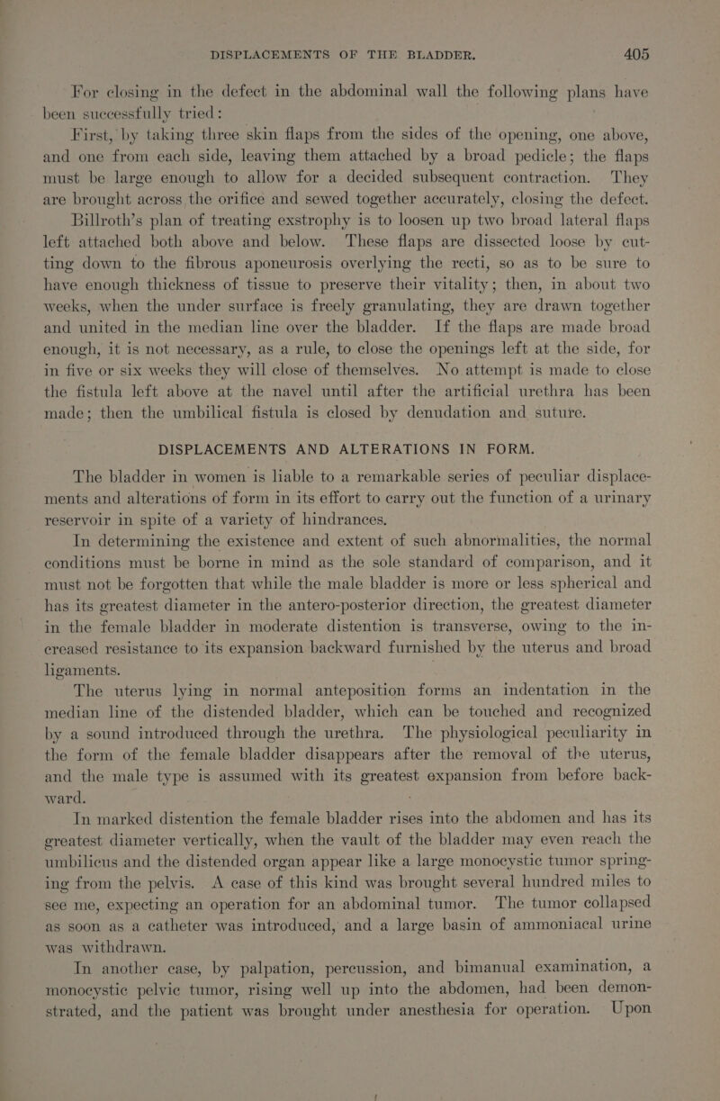 For closing in the defect in the abdominal wall the following a have been suecesstully tried: First, by taking three skin flaps from the sides of the opening, one above, and one from each side, leaving them attached by a broad pedicle; the flaps must be large enough to allow for a decided subsequent contraction. They are brought across the orifice and sewed together accurately, closing the defect. Billroth’s plan of treating exstrophy is to loosen up two broad lateral flaps left attached both above and below. These flaps are dissected loose by cut- ting down to the fibrous aponeurosis overlying the recti, so as to be sure to have enough thickness of tissue to preserve their vitality; then, in about two weeks, when the under surface is freely granulating, they are drawn together and united in the median line over the bladder. If the flaps are made broad enough, it is not necessary, as a rule, to close the openings left at the side, for in five or six weeks they will close of themselves. No attempt is made to close the fistula left above at the navel until after the artificial urethra has been made; then the umbilical fistula is closed by denudation and. suture. DISPLACEMENTS AND ALTERATIONS IN FORM. The bladder in women is liable to a remarkable series of peculiar displace- ments and alterations of form in its effort to carry out the function of a urinary reservoir in spite of a variety of hindrances, In determining the existence and extent of such abnormalities, the normal conditions must be borne in mind as the sole standard of comparison, and it must not be forgotten that while the male bladder is more or less spherical and has its greatest diameter in the antero-posterior direction, the greatest diameter in the female bladder in moderate distention is transverse, owing to the in- ereased resistance to its expansion backward furnished by the uterus and broad ligaments. : The uterus lying in normal anteposition forms an indentation in the median line of the distended bladder, which can be touched and recognized by a sound introduced through the urethra. The physiological peculiarity im the form of the female bladder disappears after the removal of the uterus, and the male type is assumed with its greatest expansion from before back- ward. . In marked distention the female bladder rises into the abdomen and has its greatest diameter vertically, when the vault of the bladder may even reach the umbilicus and the distended organ appear like a large monocystic tumor spring- ing from the pelvis. A case of this kind was brought several hundred miles to see me, expecting an operation for an abdominal tumor. The tumor collapsed as soon as a catheter was introduced, and a large basin of ammoniacal urine was withdrawn. In another case, by palpation, percussion, and bimanual examination, a monocystic pelvic tumor, rising well up into the abdomen, had been demon- strated, and the patient was brought under anesthesia for operation. Upon
