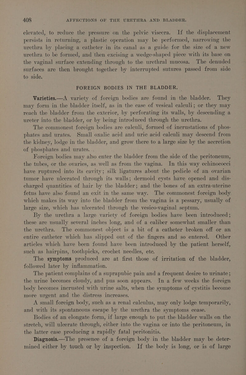 elevated, to reduce the pressure on the pelvic viscera. If the displacement persists in returning, a plastic operation may be performed, narrowing the urethra by placing a catheter in its canal as a guide for the size of a new urethra to be formed, and then excising a wedge-shaped piece with its base on the vaginal surface extending through to the urethral mucosa. The denuded surfaces are then brought together by interrupted sutures passed from side to side. FOREIGN BODIES IN THE BLADDER. Varieties.—A variety of foreign bodies are found in the bladder. They may form in the bladder itself, as in the case of vesical caleuli; or they may reach the bladder from the exterior, by perforating its walls, by descending a ureter into the bladder, or by being introduced through the urethra. The commonest foreign bodies are calculi, formed of incrustations of phos- phates and urates. Small oxalic acid and urie acid caleuli may descend from the kidney, lodge in the bladder, and grow there to a large size by the accretion of phosphates and urates. Foreign bodies may also enter the bladder from the side of the peritoneum, the tubes, or the ovaries, as well as from the vagina. In this way echinococei have ruptured into its cavity; silk hgatures about the pedicle of an ovarian tumor have ulcerated through its walls; dermoid cysts have opened and dis- charged quantities of hair by the bladder; and the bones of an extra-uterine fetus have also found an exit in the same way. The commonest foreign body which makes its way into the bladder from the vagina is a pessary, usually of large size, which has ulcerated through the vesico-vaginal septum. By the urethra a large variety of foreign bodies have been introduced ; these are usually several inches long, and of a caliber somewhat smaller than the urethra. The commonest object is a bit of a catheter broken off or an entire catheter which has slipped out of the fingers and so entered. Other articles which have been found have been introduced by the patient herself, such as hairpins, toothpicks, crochet needles, ete. The symptoms produced are at first ‘liaas of irritation of the bladder, followed later by inflammation. The patient complains of a suprapubic pain and a frequent desire to urinate ; the urine becomes cloudy, and pus soon appears. In a few weeks the foreign body becomes incrusted with urine salts, when the symptoms of cystitis become more urgent and the distress increases. | A small foreign body, such as a renal calculus, may only lodge temporarily, and with its spontaneous escape by the urethra the symptoms cease. Bodies of an elongate form, if large enough to put the bladder walls on the stretch, will ulcerate through, either into the vagina or into the peritoneum, in the latter case producing a rapidly fatal peritonitis. Diagnosis.—T'he presence of a foreign body in the bladder may be deter- mined either by touch or by inspection. If the body is long, or is of large