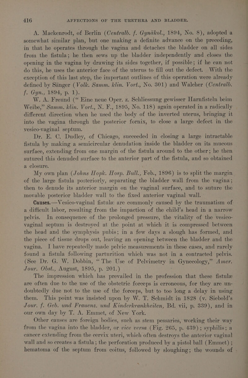 A. Mackenrodt, of Berlin (Centralb. f. Gynikol., 1894, No. 8), adopted a somewhat similar plan, but one making a definite advance on the preceding, in that he operates through the vagina and detaches the bladder on all sides from the fistula; he then sews up the bladder independently and closes the opening in the vagina by drawing its sides together, if possible; if he can not do this, he uses the anterior face of the uterus to fill out the defect. With the exception of this last step, the important outlines of this operation were already defined by Sanger (Volk. Samm. klin. Vort., No. 801) and Walcher (Centralb. f. Gyn., 1894, p. 1). W. A. Freund (“ Eine neue Oper. z. Schhessung gewisser Harnfisteln beim Weibe,” Samm. klin. Vort., N. F., 1895, No. 118) again operated in a radically different direction when he used the body of the inverted uterus, bringing it into the vagina through the posterior fornix, to close a large defect in the vesico-vaginal septum. Dr. E. C. Dudley, of Chicago, icone in closing a large intractable fistula by making a semicircular denudation inside the bladder on its mucous | surface, extending from one margin of the fistula around to the other; he then sutured this denuded surface to the anterior part of the fistula, and so obtained a closure. My own plan (Johns Hopk. Hosp. Bull., Feb., 1896) is to split the margin of the large fistula posteriorly, separating the bladder wall from the vagina; then to denude its anterior margin on the vaginal surface, and to suture the movable posterior bladder wall to the fixed anterior vaginal wall. - Causes.—Vesico-vaginal fistule are commonly caused by the traumatism of a difficult labor, resulting from the impaction of the child’s head in a narrow pelvis. In consequence of the prolonged pressure, the vitality of the vesico- vaginal septum is destroyed at the point at which it is compressed between the head and the symphysis pubis; in a few days a slough has formed, and the piece of tissue drops out, leaving an opening between the bladder and the vagina. J have repeatedly made pelvic measurements in these cases, and rarely found a fistula following parturition which was not in a contracted pelvis. (See Dr. G. W. Dobbin, “‘ The Use of Pelvimetry in Gynecology,” Amer. Jour. Obst., August, 1895, p. 201.) The impression which has prevailed in the profession that these fistule are often due to the use of the obstetric forceps is erroneous, for they are un- doubtedly due not to the use of the forceps, but to too long a delay in using them. This point was insisted upon by W. T. Schmidt in 1828 (v. Siebold’s Jour. f. Geb. und Frauenz. und Kinderkrankheiten, Bd. vii, p. 839), and in our own day by T. A. Emmet, of New York. Other causes are foreign bodies, such as stem pessaries, working their way from the vagina into the bladder, or vice versa (Fig. 265, p. 489); syphilis; a cancer extending from the cervix mbes which often sles s the anterior vaginal wall and so creates a fistula; the perforation produced by a pistol ball (Emmet) ; hematoma of the septum from coitus, followed by sloughing; the wounds of .