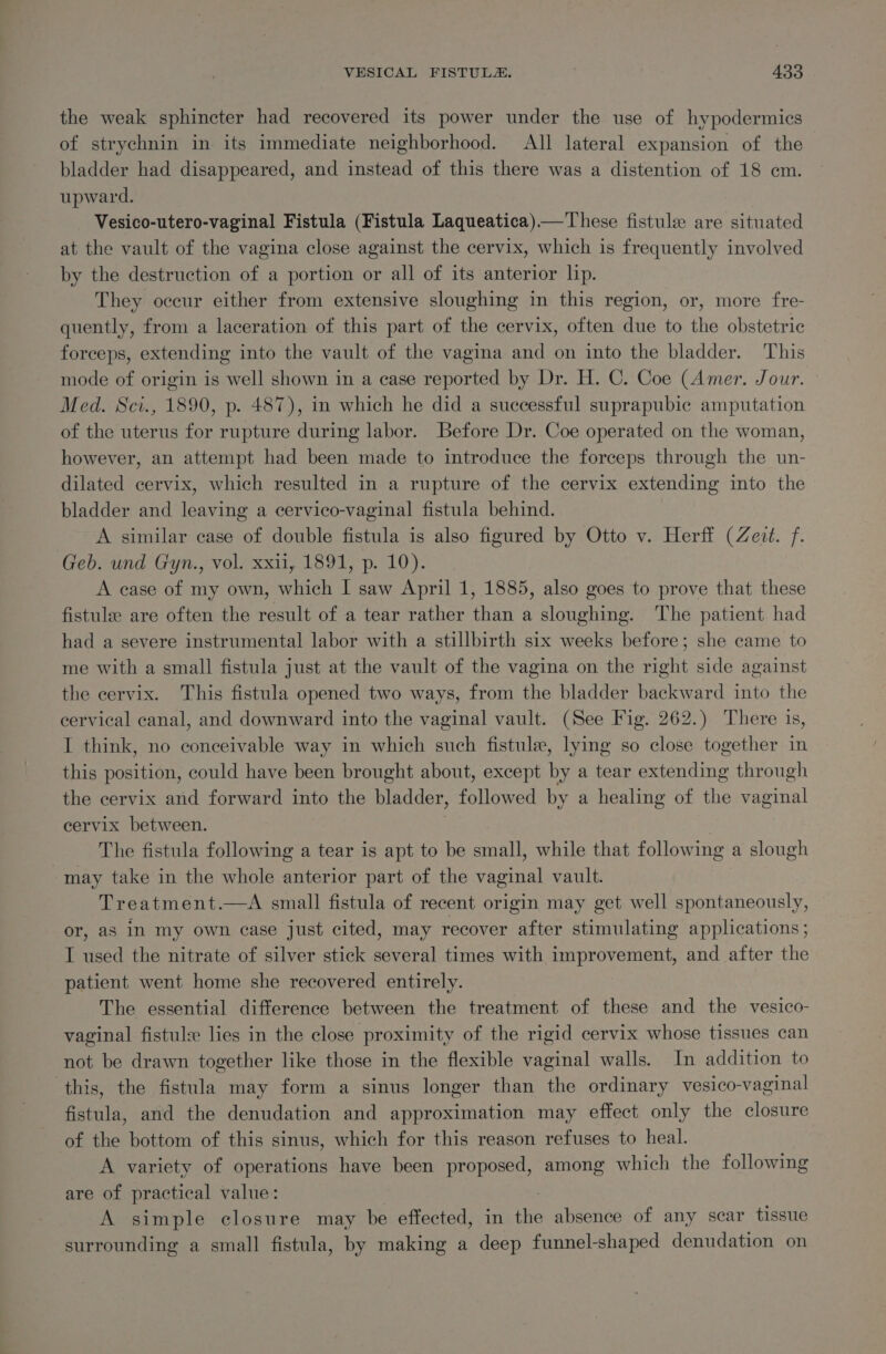 the weak sphincter had recovered its power under the use of hypodermics of strychnin in its immediate neighborhood. All lateral expansion of the bladder had disappeared, and instead of this there was a distention of 18 cm. upward. Vesico-utero-vaginal Fistula (Fistula Laqueatica)—These fistule are situated at the vault of the vagina close against the cervix, which is frequently involved by the destruction of a portion or all of its anterior lip. They occur either from extensive sloughing in this region, or, more fre- quently, from a laceration of this part of the cervix, often due to the obstetric forceps, extending into the vault of the vagina and on into the bladder. This mode of origin is well shown in a case reported by Dr. H. C. Coe (Amer. Jour. Med. Sci., 1890, p. 487), in which he did a successful suprapubic amputation of the uterus for rupture during labor. Before Dr. Coe operated on the woman, however, an attempt had been made to introduce the forceps through the un- dilated cervix, which resulted in a rupture of the cervix extending into the bladder and leaving a cervico-vaginal fistula behind. A similar case of double fistula is also figured by Otto v. Herff (Zezt. f. Geb. und Gyn., vol. xxii, 1891, p. 10). A case of my own, which I saw April 1, 1885, also goes to prove that these fistulee are often the result of a tear rather than a sloughing. The patient had had a severe instrumental labor with a stillbirth six weeks before; she came to me with a small fistula just at the vault of the vagina on the right side against the cervix. This fistula opened two ways, from the bladder backward into the cervical canal, and downward into the vaginal vault. (See Fig. 262.) There is, I think, no conceivable way in which such fistule, lying so close together in this position, could have been brought about, except by a tear Sr adine through the cervix and forward into the bladder, followed by a healing of the vaginal cervix between. The fistula following a tear is apt to be small, while that following a slough -may take in the whole anterior part of the vaginal vault. Treatment.—A small fistula of recent origin may get well spontaneously, or, as in my own case just cited, may recover after stimulating applications; I used the nitrate of silver stick several times with improvement, and after the patient went home she recovered entirely. The essential difference between the treatment of these and the vesico- vaginal fistul lies in the close proximity of the rigid cervix whose tissues can not be drawn together like those in the flexible vaginal walls. In addition to this, the fistula may form a sinus longer than the ordinary vesico-vaginal fistula, and the denudation and approximation may effect only the closure of the bottom of this sinus, which for this reason refuses to heal. A variety of operations have been proposed, among which the following are of practical value: A simple closure may be effected, in the absence of any scar tissue surrounding a small fistula, by making a deep funnel-shaped denudation on