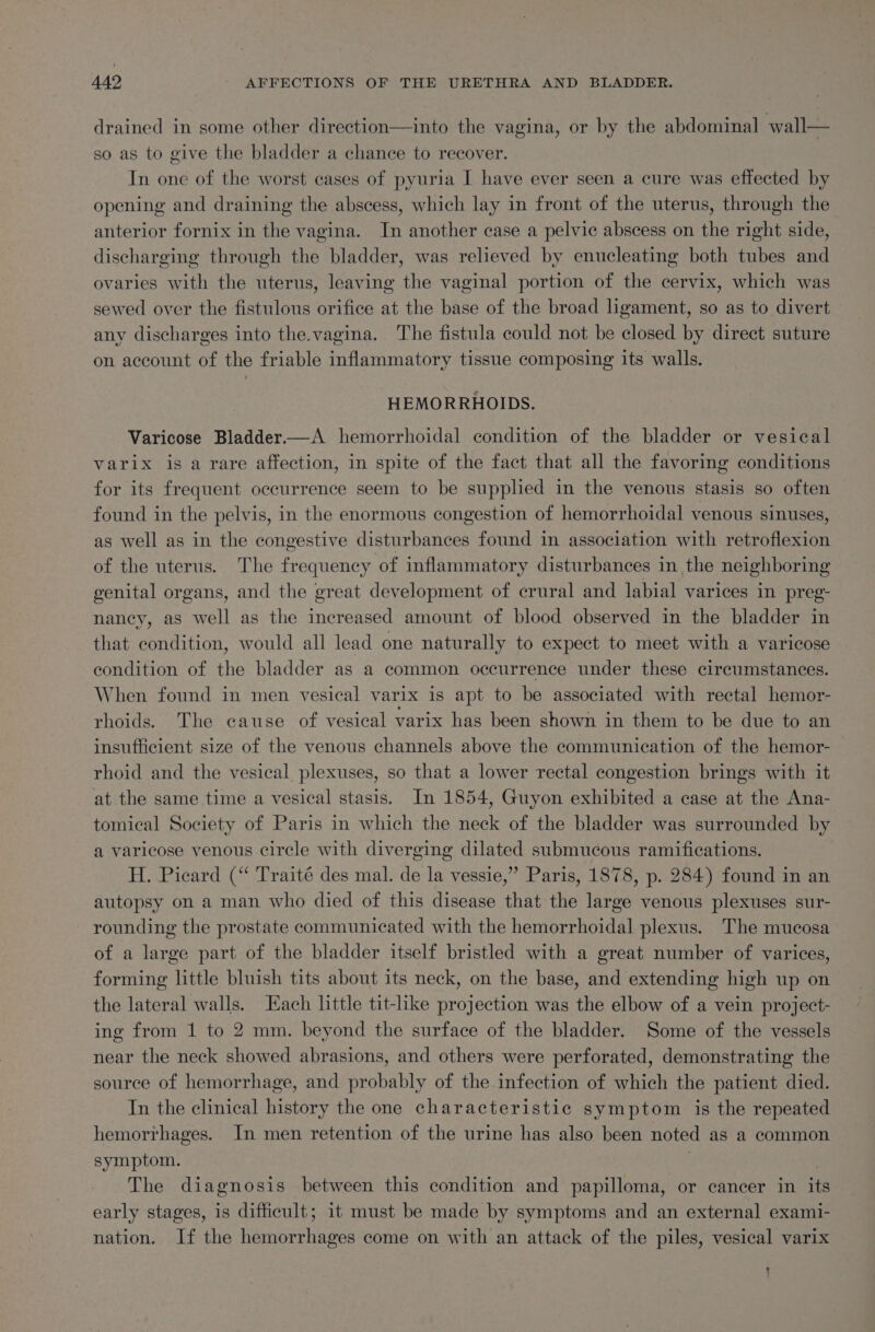 drained in some other direction—into the vagina, or by the abdominal wall— so as to give the bladder a chance to recover. In one of the worst cases of pyuria I have ever seen a cure was effected by opening and draining the abscess, which lay in front of the uterus, through the anterior fornix in the vagina. In another case a pelvic abscess on the right side, discharging through the bladder, was relieved by enucleating both tubes and ovaries with the uterus, leaving the vaginal portion of the cervix, which was sewed over the fistulous orifice at the base of the broad ligament, so as to divert any discharges into the.vagina. The fistula could not be closed by direct suture on account of the friable inflammatory tissue composing its walls. ‘HEMORRHOIDS. Varicose Bladder—A hemorrhoidal condition of the bladder or vesical varix is a rare affection, in spite of the fact that all the favoring conditions for its frequent occurrence seem to be supphed in the venous stasis so often found in the pelvis, in the enormous congestion of hemorrhoidal venous sinuses, as well as in the congestive disturbances found in association with retroflexion of the uterus. The frequency of inflammatory disturbances in the neighboring genital organs, and the great development of crural and labial varices in preg- nancy, as well as the increased amount of blood observed in the bladder in that condition, would all lead one naturally to expect to meet with a varicose condition of the bladder as a common occurrence under these circumstances. When found in men vesical varix is apt to be associated with rectal hemor- rhoids. The cause of vesical varix has been shown in them to be due to an insufficient size of the venous channels above the communication of the hemor- rhoid and the vesical plexuses, so that a lower rectal congestion brings with it at the same time a vesical stasis. In 1854, Guyon exhibited a case at the Ana- tomical Society of Paris in which the neck of the bladder was surrounded by a varicose venous circle with diverging dilated submucous ramifications. H. Picard (“ Traité des mal. de la vessie,” Paris, 1878, p. 284) found in an autopsy on a man who died of this disease that the large venous plexuses sur- rounding the prostate communicated with the hemorrhoidal plexus. The mucosa of a large part of the bladder itself bristled with a great number of varices, forming little bluish tits about its neck, on the base, and extending high up on the lateral walls. ach little tit-like projection was the elbow of a vein project- ing from 1 to 2 mm. beyond the surface of the bladder. Some of the vessels near the neck showed abrasions, and others were perforated, demonstrating the source of hemorrhage, and probably of the infection of which the patient died. In the clinical history the one characteristic symptom is the repeated hemorrhages. In men retention of the urine has also been noted as a common symptom. . The diagnosis between this condition and papilloma, or cancer in its early stages, is difficult; it must be made by symptoms and an external exami- nation. If the hemorrhages come on with an attack of the piles, vesical varix j