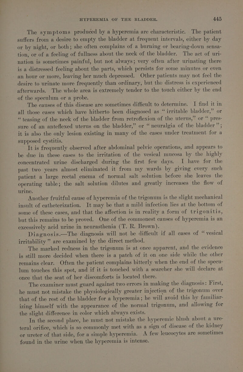 The symptoms produced by a hyperemia are characteristic. The patient suffers from a desire to empty the bladder at frequent intervals, either by day or by night, or both; she often complains of. a burning or bearing-down sensa- tion, or of a feeling of fullness about the neck of the bladder. The act of uri- nation is sometimes painful, but not always; very often after urinating there is a distressed feeling about the parts, which persists for some minutes or even - an hour or more, leaving her much depressed. Other patients may not feel the desire to urinate more frequently than ordinary, but the distress is experienced afterwards. The whole area is extremely tender to the touch either by the end of the speculum or a probe. The causes of this disease are sometimes difficult to determine. I find it in all those cases which have hitherto been diagnosed as “ irritable bladder,” or “teasing of the neck of the bladder from retroflexion of the uterus,” or “ pres- sure of an anteflexed uterus on the bladder,” or “ neuralgia of the bladder ” ; it is also the only lesion existing in many of the cases under treatment for a supposed cystitis. 3 It is frequently observed after abdominal pelvic operations, and appears to be due in these cases to the irritation of the vesical mucosa by the highly concentrated urine discharged during the first few days. I have for the | past two years almost eliminated it from my wards by giving every such patient a large rectal enema of normal salt solution before she leaves the operating table; the salt solution dilutes and greatly increases the flow of urine. Another fruitful cause of hyperemia of the trigonum is the slight mechanical insult of catheterization. It may be that a mild infection lies at the bottom of some of these cases, and that the affection is in reality a form of trigonitis, but this remains to be proved. One of the commonest causes of hyperemia is an excessively acid urine in neurasthenia (T. R. Brown). Diagnosis.—The diagnosis will not be difficult if all cases of “ vesical irritability ” are examined by the direct method. The marked redness in the trigonum is at once apparent, and the evidence is still more decided when there is a patch of it on one side while the other remains clear. Often the patient complains bitterly when the end of the specu- lum touches this spot, and if it is touched with a searcher she will declare at once that the seat of her discomforts is located there. ) The examiner must guard against two errors in making the diagnosis: First, he must not mistake the physiologically greater injection of the trigonum over that of the rest of the bladder for a hyperemia; he will avoid this by familiar- izing himself with the appearance of the normal trigonum, and allowing for the slight difference in color which always exists. In the second place, he must not mistake the hyperemic blush about a ure- teral orifice, which is so commonly met with as a sign of disease of the kidney or ureter of that side, for a simple hyperemia. A few leucocytes are sometimes found in the urine when the hyperemia is intense.