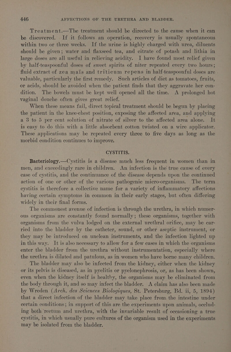 Treatment.—The treatment should be directed to the cause when it can be discovered. If it follows an operation, recovery 1s usually spontaneous within two or three weeks. If the urine is highly charged with urea, diluents should be given; water and flaxseed tea, and citrate of potash and lithia in large doses are all useful in relieving acidity. I have found most relef given by half-teaspoonful doses of sweet spirits of niter repeated every two hours; fluid extract of zea mais and triticum repens in half-teaspoonful doses are . valuable, particularly the first remedy. Such articles of diet as tomatoes, fruits, or acids, should be avoided when the patient finds that they aggravate her con- dition. The bowels must be kept well opened all the time. A prolonged hot vaginal douche often gives great relief. When these means fail, direct topical treatment should be begun by placing the patient in the knee-chest position, exposing the affected area, and applying a 3 to 5 per cent solution of nitrate of silver to the affected area alone. It is easy to do this with a little absorbent cotton twisted on a wire applicator. These applications may be repeated every three to five days as long as the morbid condition continues to improve. CYSTITIS. Bacteriology.—Cystitis 1s a disease much less frequent in women than in men, and exceedingly rare in children. An infection is the true cause of every case of cystitis, and the continuance of the disease depends upon the continued action of one or other of the various pathogenic micro-organisms. ‘The term cystitis is therefore a collective name for a variety of inflammatory affections having certain symptoms in common in their early stages, but often differing widely in their final forms. The commonest avenue of infection is thin the urethra, in which numer- ous organisms are constantly found normally; these organisms, together with organisms from the vulva lodged on the external urethral orifice, may be car- ried into the bladder by the catheter, sound, or other aseptic instrument, or they may be introduced on unclean instruments, and the infection hghted up in this way. It is also necessary to allow for a few cases in which the organisms enter the bladder from the urethra without instrumentation, especially where the urethra is dilated and patulous, as in women who have borne many children. The bladder may also be infected from the kidney, either when the kidney or its pelvis is diseased, as in pyelitis or pyelonephrosis, or, as has been shown, even when the kidney italia is healthy, the organisms may be eliminated from the body through it, and so may infect the bladder. A claim has also been made by Wreden (Arch. des Sciences Biologiques, St. Petersburg, Bd. ii, 5, 1894) that a direct infection of the bladder may take place from the intestine under certain conditions; in support of this are the experiments upon animals, occlud- ing both ‘rectum and urethra, with the invariable result of occasioning a true cystitis, in which usually pure cultures of the organism used in the experiments _ may be isolated from the bladder.
