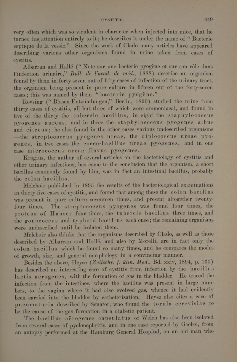 very often which was so virulent in character when injected into mice, that he turned his attention entirely to it; he describes it under the name of “ Bacterie septique de la vessie.”” Since the work of Clado many articles have appeared describing various other organisms found in urine taken from cases of cystitis. | Albarran and Hallé (‘‘ Note sur une bacterie pyogéne et sur son réle dans Vinfection urinaire,” Bull. de Vacad. de méd., 1888) describe an organism found by them in forty-seven out of fifty cases of infection of the urinary tract, the organism being present in pure culture in fifteen out of the forty-seven cases; this was named by them “bacterie pyogéne.” Rovsing (“ Blasen-Entziindungen,” Berlin, 1890) studied the urine from thirty cases of cystitis, all but three of which were ammoniacal, and found in five of the thirty the tubercle bacillus, in eight the staphylococcus pyogenes aureus, and in three the staphylococcus pyogenes albus and citreus; he also found in the other cases various undescribed organisms —the streptococcus pyogenes ureae, the diplococcus ureae pyo- genes, in two cases the cocco-bacillus ureae pyogenes, and in one case micrococcus ureae flavus pyogenes. Krogius, the author of several articles on the bacteriology of cystitis and other urinary infections, has come to the conclusion that the organism, a short bacillus commonly found by him, was in fact an intestinal bacillus, probably the colon bacillus. 7 Melchoir published in 1895 the results of the bacteriological examinations _ in thirty-five cases of cystitis, and found that among these the colon bacillus was present in pure culture seventeen times, and present altogether twenty- four times. The streptococcus pyogenes was found four times, the proteus of Hauser four times, the tubercle bacillus three times, and the gonococcus and typhoid bacillus each once; the remaining organisms were undescribed until he isolated them. Melchoir also thinks that the organisms described by Clado, as well as those described by Albarran and Hallé, and also by Morelli, are in fact only the eolon bacillus which he found so many times, and he compares the modes of growth, size, and general morphology in a convincing manner. Besides the above, Heyse (Zeitschr. f. klin. Med., Bd. xxiv, 1894, p. 130) has described an interesting case of cystitis from infection by the bacillus lactis aérogenes, with the formation of gas in the bladder. He traced the infection from the intestines, where the bacillus was present in large num- bers, to the vagina where it had also evolved gas, whence it had evidently been carried into the bladder by catheterization. Heyse also cites a case of pneumaturia described by Senator, who found the torula cerevisiae to be the cause of the gas formation in a diabetic patient. The bacillus aérogenes capsulatus of Welch has also been isolated from several cases of pyelonephritis, and in one case reported by Goebel, from an autopsy performed at the Hamburg General Hospital, on an old man who