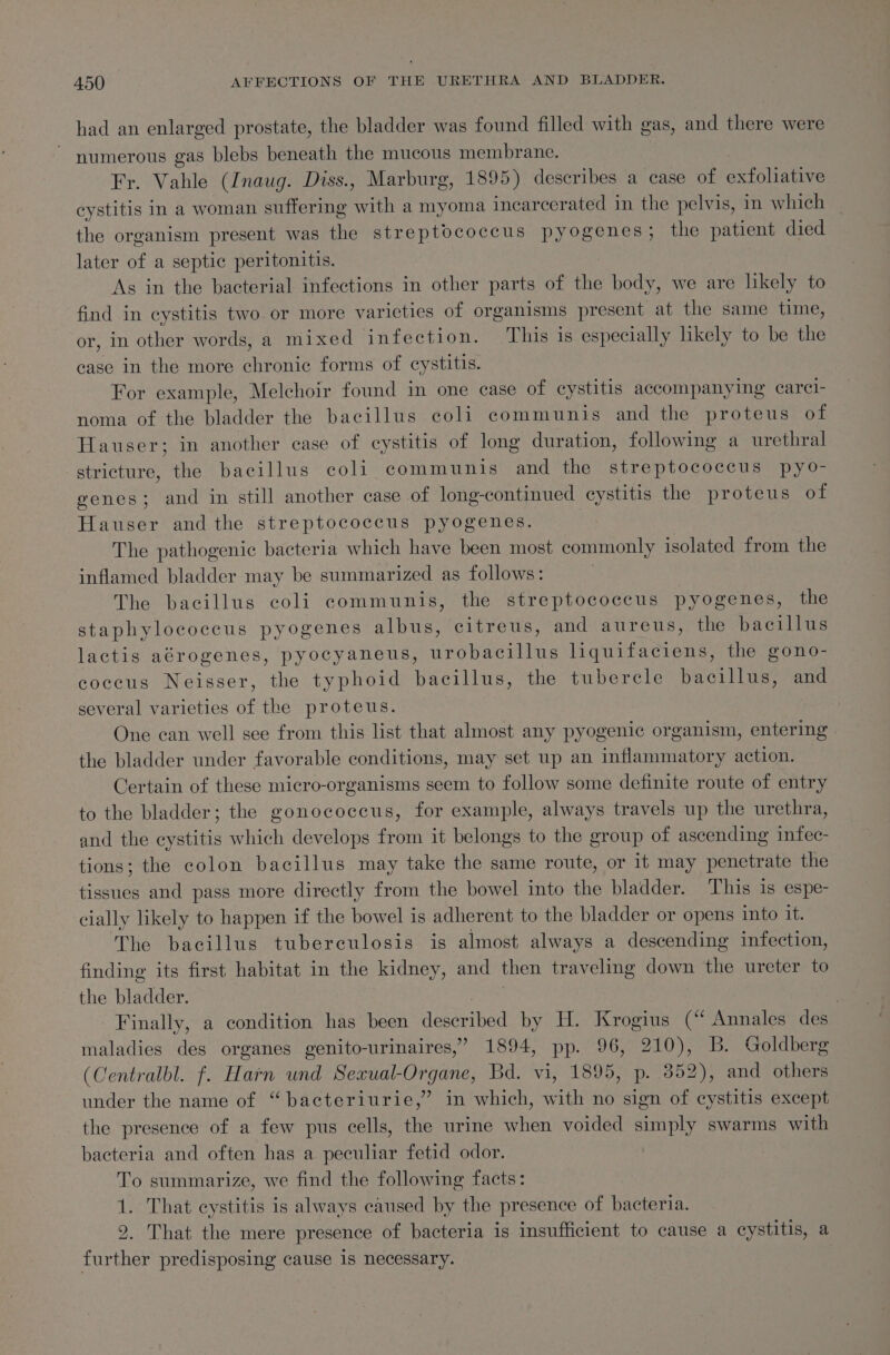 had an enlarged prostate, the bladder was found filled with gas, and there were ~ numerous gas blebs beneath the mucous membrane. Fr. Vahle (Inaug. Diss., Marburg, 1895) describes a case of exfoliative cystitis in a woman suffering with a myoma incarcerated in the pelvis, in which the organism present was the streptococcus pyogenes; the patient died later of a septic peritonitis. As in the bacterial infections in other parts of the body, we are likely to find in cystitis two or more varicties of organisms present at the same time, or, in other words, a mixed infection. This is especially likely to be the case in the more chronic forms of cystitis. For example, Melchoir found in one case of cystitis accompanying carcl- noma of the bladder the bacillus coli communis and the proteus of Hauser; in another case of eystitis of long duration, following a urethral stricture, the bacillus coli communis and the streptococcus pyo- genes; and in still another case of long-continued cystitis the proteus of Hauser andthe streptococcus pyogenes. The pathogenic bacteria which have been most commonly isolated from the inflamed bladder may be summarized as follows: . The bacillus coli communis, the streptococcus pyogenes, the staphylococcus pyogenes albus, citreus, and aureus, the bacillus lactis aérogenes, pyocyaneus, urobacillus liquifaciens, the gono- coceus Neisser, the typhoid bacillus, the tubercle bacillus, and several varieties of the proteus. One can well see from this list that almost any pyogenic organism, entering the bladder under favorable conditions, may set up an inflammatory action. — Certain of these micro-organisms seem to follow some definite route of entry to the bladder; the gonococcus, for example, always travels up the urethra, and the cystitis which develops from it belongs to the group of ascending infec- tions; the colon bacillus may take the same route, or it may penetrate the tissues and pass more directly from the bowel into the bladder. This is espe- cially likely to happen if the bowel is adherent to the bladder or opens into it. The bacillus tuberculosis is almost always a descending infection, finding its first habitat in the kidney, and then traveling down the ureter to the bladder. i } Finally, a condition has been described by H. Krogius (“ Annales des maladies des organes genito-urinaires,” 1894, pp. 96, 210), B. Goldberg (Centralbl. f. Harn und Sexual-Organe, Bd. vi, 1895, p. 352), and others under the name of “bacteriurie,” in which, with no sign of cystitis except the presence of a few pus cells, the urine when voided simply swarms with bacteria and often has a peculiar fetid odor. To summarize, we find the following facts: 1. That cystitis is always caused by the presence of bacteria. 9. That the mere presence of bacteria is insufficient to cause a cystitis, a further predisposing cause 1s necessary.