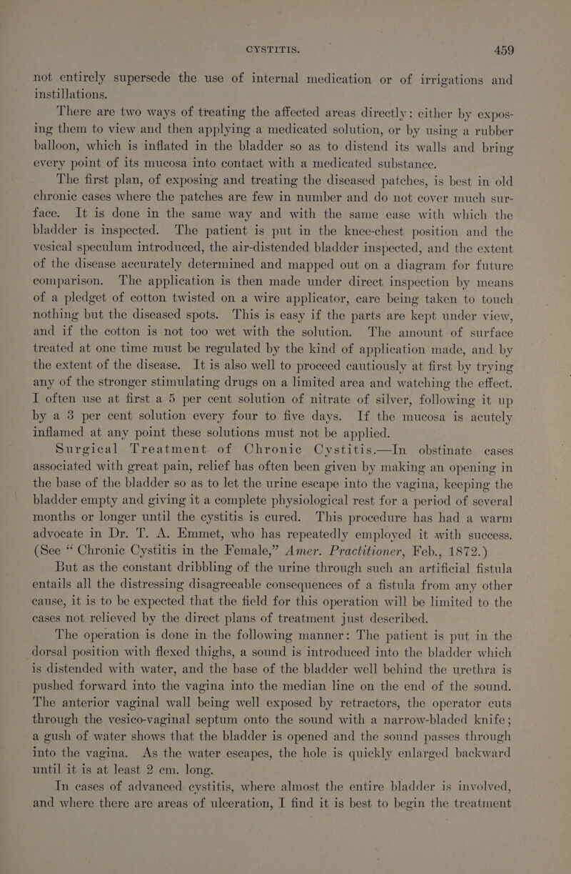not entirely supersede the use of internal medication or of irrigations and instillations. There are two ways of treating the affected areas directly: either by expos- ing them to view and then applying a medicated solution, or by using a rubber balloon, which is inflated in the bladder so as to distend its walls and bring every point of its mucosa into contact with a medicated substance. The first plan, of exposing and treating the diseased patches, is best in old chronic cases where the patches are few in number and do not cover much sur- face. It is done in the same way and with the same ease with which the bladder is inspected. The patient is put in the knee-chest position and the vesical speculum introduced, the air-distended bladder inspected, and the extent of the disease accurately determined and mapped out on a diagram for future comparison. ‘The application is then made under direct inspection by means of a pledget of cotton twisted on a wire applicator, care being taken to touch nothing but the diseased spots. This is easy if the parts are kept under view, and if the cotton is not too wet with the solution. The amount of surface treated at one time must be regulated by the kind of application made, and by the extent of the disease. It is also well to proceed cautiously at first by trying any of the stronger stimulating drugs on a limited area and watching the effect. I often use at first a 5 per cent solution of nitrate of silver, following it up by a 3 per cent solution every four to five days. If the mucosa is acutely inflamed at any point these solutions must not be applied. Surgical Treatment. of Chronic Cystitis—In obstinate cases associated with great pain, relief has often been given by making an opening in the base of the bladder so as to let the urine escape into the vagina, keeping the bladder empty and giving it a complete physiological rest for a period of several months or longer until the cystitis is cured. This procedure has had a warm advocate in Dr. T. A. Emmet, who has repeatedly employed it with success. (See “ Chronic Cystitis in the Female,” Amer. Practitioner, Feb., 1872.) But as the constant dribbling of the urine through such an artificial fistula entails all the distressing disagreeable consequences of a fistula from any other cause, it is to be expected that the field for this operation will be limited to the cases not relieved by the direct plans of treatment just described. The operation is done in the following manner: The patient is put in the dorsal position with flexed thighs, a sound is introduced into the bladder which is distended with water, and the base of the bladder well behind the urethra is pushed forward into the vagina into the median line on the end of the sound. The anterior vaginal wall being well exposed by retractors, the operator cuts through the vesico-vaginal septum onto the sound with a narrow-bladed knife; a gush of water shows that the bladder is opened and the sound passes through into the vagina. As the water escapes, the hole is quickly enlarged backward until it 1s at least 2 cm. long. In cases of advanced eystitis, where almost the entire bladder is involved, and where there are areas of ulceration, I find it is best to begin the treatment