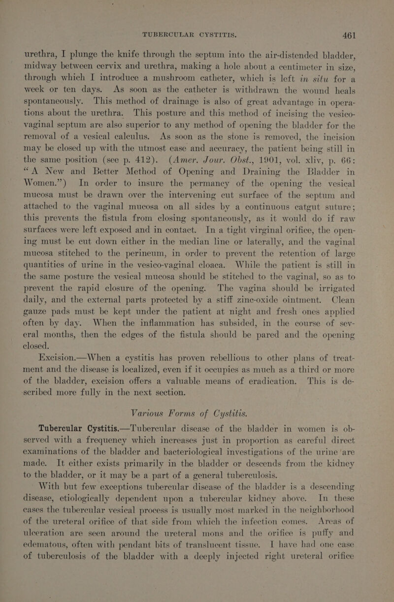 urethra, I plunge the knife through the septum into the air-distended bladder, midway between cervix and urethra, making a hole about a centimeter in size, through which I introduce a mushroom catheter, which is left in situ for a week or ten days. As soon as the catheter is withdrawn the wound heals spontaneously, This method of drainage is also of great advantage in opera- tions about the urethra. This posture and this method of incising the vesico- vaginal septum are also superior to any method of opening the bladder for the removal of a vesical calculus. As soon as the stone is removed, the incision may be closed up with the utmost ease and accuracy, the patient being still in the same position (see p. 412). (Amer. Jour. Obst., 1901, vol. xliv, p. 66: “A New and Better Method of Opening and Draining the Bladder in Women.”) In order to insure the permancy of the opening the vesical mucosa must be drawn over the intervening cut surface of the septum and attached to the vaginal mucosa on all sides by a continuous catgut suture; this prevents the fistula from closing spontaneously, as it would do if raw surfaces were left exposed and in contact. In a tight virginal orifice, the open- ing must be cut down either in the median line or laterally, and the vaginal mucosa stitched to the perineum, in order to prevent the retention of large quantities of urine in the vesico-vaginal cloaca. While the patient is still in the same posture the vesical mucosa should be stitched to the vaginal, so as to prevent the rapid closure of the opening. The vagina should be irrigated daily, and the external parts protected by a stiff zinc-oxide ointment. Clean gauze pads must be kept under the patient at night and fresh ones applied often by day. When the inflammation has subsided, in the course of sev- eral months, then the edges of the fistula should be pared and the opening closed. Excision.—When a cystitis has proven rebellious to other plans of treat- ment and the disease is localized, even if it occupies as much as a third or more of the bladder, excision offers a valuable means of eradication. This is de- ‘scribed more fully in the next section. Various Forms of Cystitis. Tubercular Cystitis—Tubercular disease of the bladder in women is ob- served with a frequency which increases just in proportion as careful direct examinations of the bladder and. bacteriological investigations of the urine ‘are made, It either exists primarily in the bladder or descends from the kidney to the bladder, or it may be a part of a general tuberculosis. With but few exceptions tubercular disease of the bladder is a descending disease, etiologically dependent upon a tubercular kidney above. In these cases the tubercular vesical process is usually most marked in the neighborhood of the ureteral orifice of that side from which the infection comes. Areas of ulceration are seen around the ureteral mons and the orifice is puffy and edematous, often with pendant bits of translucent tissue. I have had one case of tuberculosis of the bladder with a deeply injected right ureteral orifice
