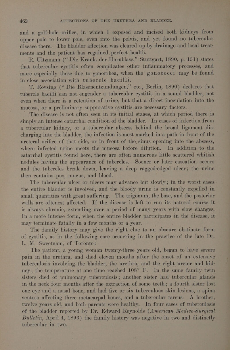 and a golf-hole orifice, in which I exposed and incised both kidneys from upper pole to lower pole, even into the pelvis, and yet found no tubercular disease there. The bladder affection was cleared up by drainage and local treat- ments and the patient has regained. perfect health. R. Ultzmann (“ Die Krank. der Harnblase,”’ Stuttgart, 1890, p. 151) states that tubercular cystitis often complicates other inflammatory processes, and more especially those due to gonorrhea, when the gonococci may be found in close association with tubercle bacilli. a Roysing (“ Die Blasenentziindungen,” ete., Berlin, 1890) declares that tubercle bacilli can not engender a tubercular cystitis in a sound bladder, not even when there is a retention of urine, but that a direct inoculation into the mucosa, or a preliminary suppurative cystitis are necessary factors. The disease is not often seen in its initial stages, at which period there is simply an intense catarrhal condition of the bladder. In cases of infection from a tubercular kidney, or a tubercular abscess behind the broad ligament dis- charging into the bladder, the infection is most marked in a path in front of the ureteral orifice of that side, or in front of the sinus opening into the abscess, where infected urine meets the mucosa before dilution. In addition to the catarrhal cystitis found here, there are often numerous little scattered whitish nodules having the appearance of tubercles. Sooner or later caseation occurs and the tubercles break down, leaving a deep ragged-edged ulcer; the urine then contains pus, mucus, and blood. The tubercular ulcer or ulcers may advance but slowly; in the worst cases the entire bladder is involved, and the bloody urine is constantly expelled in small quantities with great suffering. The trigonum, the base, and the posterior walls are oftenest affected. If the disease is left to run its natural course it is always chronic, extending over a period of many years with slow changes. In a more intense form, when the entire bladder participates in the disease, it may terminate fatally in a few months or a year. : The family history may give the right clue to an obscure obstinate form of cystitis, as in the following case occurring in the practice of the late Dr. L. M. Sweetnam, of Toronto: The patient, a young woman twenty-three years old, began to have severe pain in the urethra, and died eleven months after the onset of an extensive tuberculosis involving the bladder, the urethra, and the right ureter and kid- ney; the temperature at one time reached 108° F. In the same family twin - sisters died of pulmonary tuberculosis; another sister had tubercular glands in the neck four months after the extraction of some teeth; a fourth sister lost one eye and a nasal bone, and. had five or six tuberculous skin lesions, a spina ventosa affecting three metacarpal bones, and a tubercular tarsus. A brother, twelve years old, and both parents were healthy. In four cases of tuberculosis of the bladder reported by Dr. Edward Reynolds (American Medico-Surgical — Bulletin, April 4, 1896) the family history was negative in two and distinctly tubercular in two,