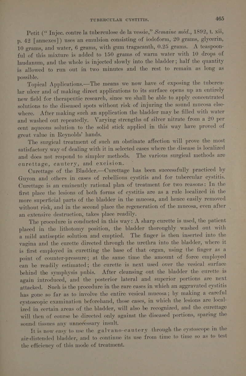 Petit (“ Injec. contre la tuberculose de la vessie,” Semaine méd., 1892, t. xi1, p. 42 [annexes] ) uses an emulsion consisting of iodoform, 20 grams, glycerin, 10 grams, and water, 6 grams, with gum tragacanth, 0.25 grams. &lt;A teaspoon- ful of this mixture is added to 150 grams of warm water with 10 drops of laudanum, and the whole is injected slowly into the bladder; half the quantity is allowed to run out in two minutes and the rest to remain as long as possible. 3 Topical Applications.—The means we now have of exposing the tubereu- lar ulcer and of making direct applications to its surface opens up an entirely new field for therapeutic research, since we shall be able to apply concentrated solutions to the diseased spots without risk of injuring the sound mucosa else- where. After making such an application the bladder may be filled with water and washed out repeatedly. Varying strengths of silver nitrate from a 20 per cent aqueous solution to the solid stick applied in this way have proved of great value in Reynolds’ hands. The surgical treatment of such an obstinate affection will prove the most satisfactory way of dealing with it in selected cases where the disease 1s localized and does not respond to simpler methods. The various surgical methods are curettage, cautery, and excision. Curettage of the Bladder.—Curettage has been successfully practiced by Guyon and others in cases of rebellious cystitis and for tubercular cystitis. Curettage is an eminently rational plan of treatment for two reasons: In the first place the lesions of both forms of cystitis are as a rule localized in the more superficial parts of the bladder in the mucosa, and hence easily removed without risk, and in the second place the regeneration of the mucosa, even after an extensive destruction, takes place readily. The procedure is conducted in this way: A sharp curette is used, the patient placed in the lithotomy position, the bladder thoroughly washed out with a mild antiseptic solution and emptied. The finger is then inserted into the vagina and the curette directed through the urethra into the bladder, where it is first employed in curetting the base of that organ, using the finger as a point of counter-pressure; at the same time the amount of force employed can be readily estimated ; the curette is next used over the vesical surface behind the symphysis pubis. After cleansing out the bladder the curette is again introduced, and the posterior lateral and superior portions are next attacked. Such is the procedure in the rare cases in which an aggravated cystitis has gone so far as to involve the entire vesical mucosa; by making a careful eystoscopic examination beforehand, those cases, in which the lesions are local- ized in certain areas of the bladder, will also be recognized, and the curettage will then of course be directed only against the diseased portions, sparing the sound tissues any unnecessary insult. Tt is now easy to use the galvano-cautery through the eystoscope in the air-distended bladder, and to continue its use from time to time so as to test the efficiency of this mode of treatment.