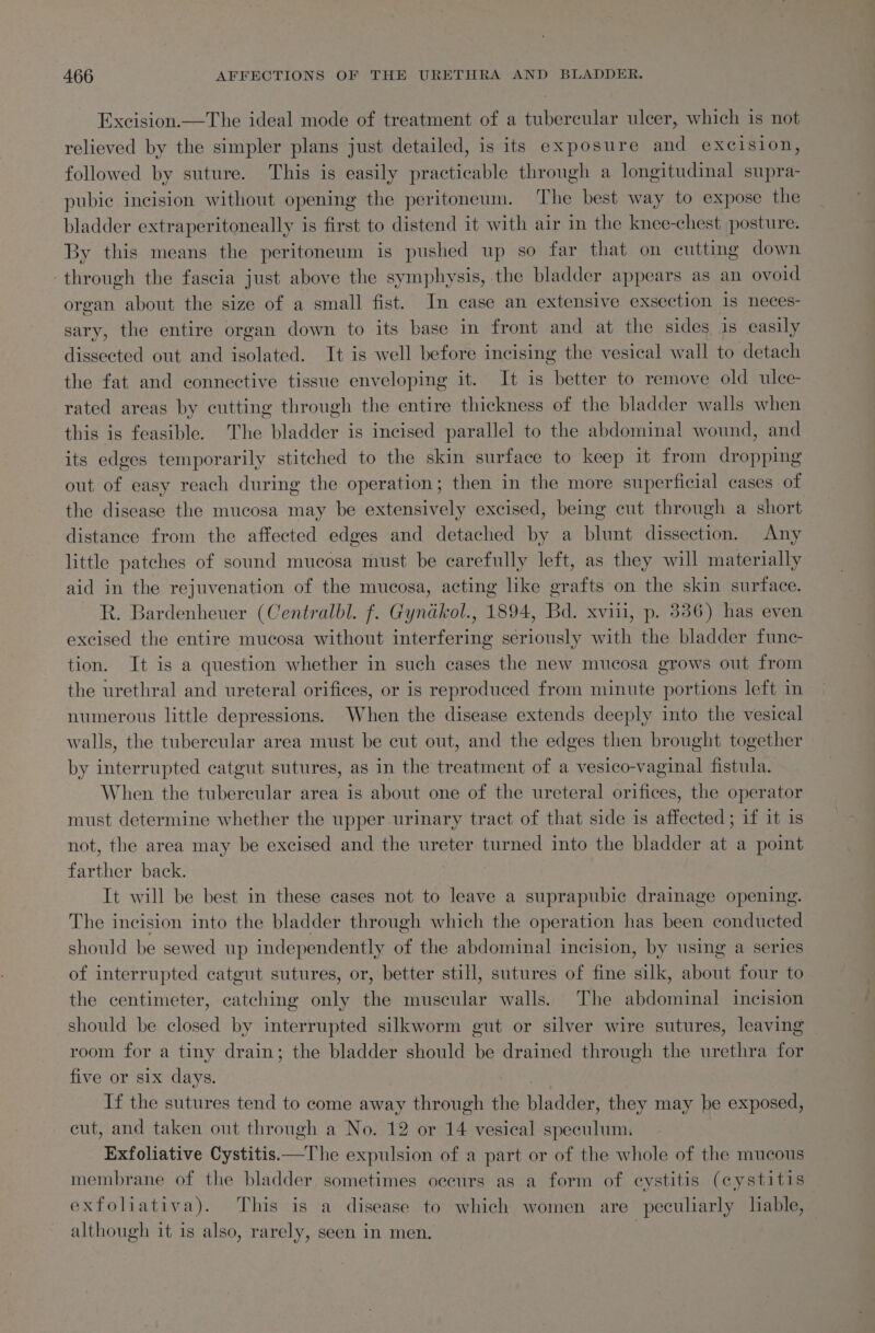Excision.—The ideal mode of treatment of a tubercular ulcer, which is not relieved by the simpler plans just detailed, is its exposure and excision, followed by suture. This is easily practicable through a longitudinal supra- pubic incision without opening the peritoneum. The best way to expose the bladder extraperitoneally is first to distend it with air in the knee-chest posture. By this means the peritoneum is pushed up so far that on cutting down through the fascia just above the symphysis, the bladder appears as an ovoid organ about the size of a small fist. In case an extensive exsection is neces- sary, the entire organ down to its base in front and at the sides is easily dissected out and isolated. It is well before incising the vesical wall to detach the fat and connective tissue enveloping it. It is better to remove old ulce- rated areas by cutting through the entire thickness of the bladder walls when this is feasible. The bladder is incised parallel to the abdominal wound, and its edges temporarily stitched to the skin surface to keep it from dropping out of easy reach during the operation; then in the more superficial cases of the disease the mucosa may be extensively excised, being cut through a short distance from the affected edges and detached by a blunt dissection. Any little patches of sound mucosa must be carefully left, as they will materially aid in the rejuvenation of the mucosa, acting like grafts on the skin surface. R. Bardenheuer (Centralbl. f. Gyndkol., 1894, Bd. xviii, p. 336) has even excised the entire mucosa without interfering seriously with the bladder func- tion. It is a question whether in such cases the new mucosa grows out from the urethral and ureteral orifices, or is reproduced from minute portions left in numerous little depressions. When the disease extends deeply into the vesical walls, the tubercular area must be cut out, and the edges then brought together by interrupted catgut sutures, as in the treatment of a vesico-vaginal fistula. When the tubercular area is about one of the ureteral orifices, the operator must determine whether the upper urinary tract of that side is affected; if it is not, the area may be excised and the ureter turned into the bladder at a point farther back. | It will be best in these cases not to leave a suprapubic drainage opening. The incision into the bladder through which the operation has been conducted should be sewed up independently of the abdominal incision, by using a series of interrupted catgut sutures, or, better still, sutures of fine silk, about four to the centimeter, catching only the muscular walls. The abdominal incision should be closed by interrupted silkworm gut or silver wire sutures, leaving room for a tiny drain; the bladder should be drained through the urethra for five or six days. If the sutures tend to come away through the bladder, they may be exposed, cut, and taken out through a No. 12 or 14 vesieal speculum. Exfoliative Cystitis.—The expulsion of a part or of the whole of the mucous membrane of the bladder sometimes occurs as a form of eystitis (cystitis exfoliativa). This is a disease to which women are peculiarly liable, although it is also, rarely, seen in men. :