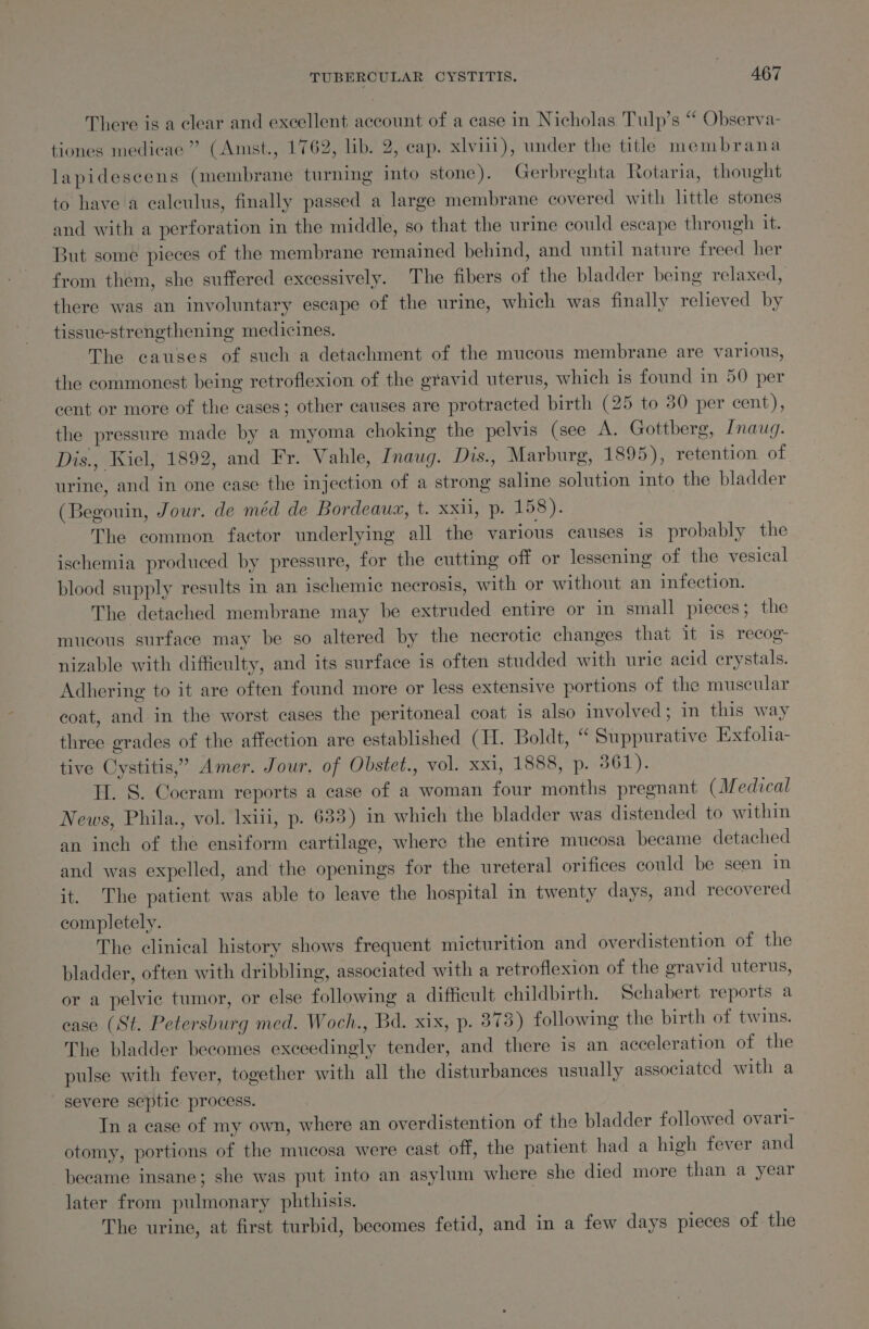 There is a clear and excellent account of a case in Nicholas Tulp’s “ Observa- tiones medicae ” (Amst., 1762, lib. 2, cap. xlvii1), under the title membrana lapidescens (membrane turning into stone). Gerbreghta Rotaria, thought to have a calculus, finally passed a large membrane covered with little stones and with a perforation in the middle, so that the urine could escape through it. But some pieces of the membrane remained behind, and until nature freed her from them, she suffered excessively. The fibers of the bladder being relaxed, there was an involuntary escape of the urine, which was finally relieved by tissue-strengthening medicines. The causes of such a detachment of the mucous membrane are various, the commonest being retroflexion of the gravid uterus, which 1s found in 50 per cent or more of the cases; other causes are protracted birth (25 to 30 per cent), the pressure made by a myoma choking the pelvis (see A. Gottberg, [nauq. Dis., Kiel, 1892, and Fr. Vahle, Inaug. Dis., Marburg, 1895), retention of urine, and in one case the injection of a strong saline solution into the bladder (Begouin, Jour. de méd de Bordeaux, t. xxii, p. VSS 2 The common factor underlying all the various causes is probably the ischemia produced by pressure, for the cutting off or lessening of the vesical blood supply results in an ischemic necrosis, with or without an infection. The detached membrane may be extruded entire or in small pieces; the mucous surface may be so altered by the necrotic changes that it is recog- nizable with diffieulty, and its surface is often studded with uric acid erystals. Adhering to it are often found more or less extensive portions of the muscular coat, and in the worst cases the peritoneal coat is also involved; in this way three grades of the affection are established (H. Boldt, “ Suppurative Exfolia- tive Cystitis,’ Amer. Jour. of Obstet., vol. xxi, 1888, p. 361). H. S. Cocram reports a case of a woman four months pregnant (Medical News, Phila., vol. lxiii, p. 683) in which the bladder was distended to within an inch of the ensiform cartilage, where the entire mucosa became detached and was expelled, and the openings for the ureteral orifices could be seen in it. The patient was able to leave the hospital in twenty days, and recovered completely. The clinical history shows frequent micturition and overdistention of the bladder, often with dribbling, associated with a retroflexion of the gravid uterus, or a pelvic tumor, or else following a difficult childbirth. Schabert reports a case (St. Petersburg med. Woch., Bd. xix, p. 873) following the birth of twins. The bladder becomes exceedingly tender, and there is an acceleration of the pulse with fever, together with all the disturbances usually associated with a severe septic process. In a case of my own, where an overdistention of the bladder followed ovari- otomy, portions of the mucosa were cast off, the patient had a high fever and became insane; she was put into an asylum where she died more than a year later from pulmonary phthisis. | The urine, at first turbid, becomes fetid, and in a few days pieces of the