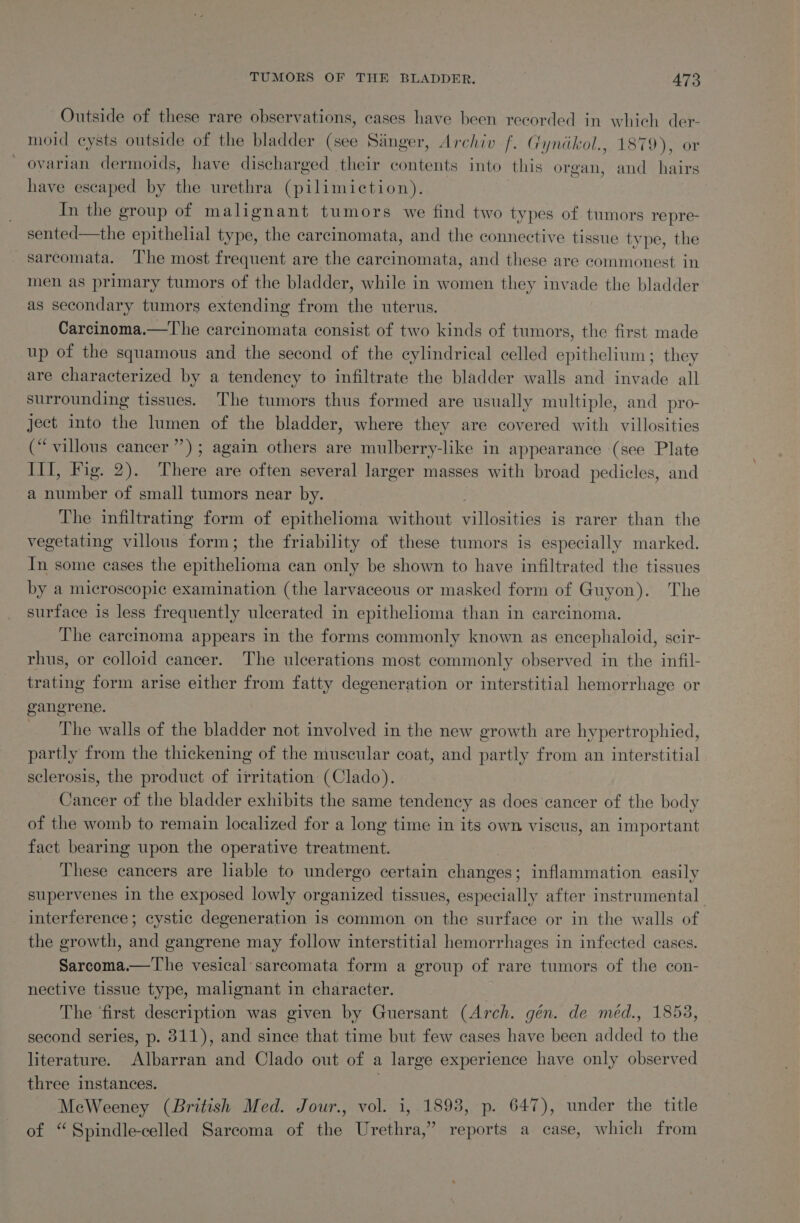 Outside of these rare observations, cases have been recorded in which der- moid cysts outside of the bladder ie Sanger, Archiv f. (ryndkol., 1879), or ~ ovarian dermoids, have discharged their contents into this organ, and hairs have escaped by fie urethra (pilimiction). | In the group of malignant tumors we find two types of tumors repre- sented—the epithelial type, the carcinomata, and the connective tissue type, the —sarcomata. The most frequent are the carcinomata, and these are commonest in men as primary tumors of the bladder, while in women they invade the bladder as secondary tumors extending from the uterus. Carcinoma.—The carcinomata consist of two kinds of tumors, the first made up of the squamous and the second of the cylindrical celled epithelium; they are characterized by a tendency to infiltrate the bladder walls and invade all surrounding tissues. ‘The tumors thus formed are usually multiple, and pro- ject into the lumen of the bladder, where they are covered with villosities (“villous cancer”); again others are mulberry-like in appearance (see Plate III, Fig. 2). There are often several larger masses with broad pedicles, and a Pinber of small tumors near by. The infiltrating form of epithelioma without meine. is rarer than the vegetating villous form; the friability of these tumors is especially marked. In some cases the epithelioma can only be shown to have infiltrated the tissues by a microscopic examination (the larvaceous or masked form of Guyon). The surface is less frequently ulcerated in epithelioma than in carcinoma. The carcinoma appears in the forms commonly known as encephaloid, scir- rhus, or colloid cancer. The ulcerations most commonly observed in the infil- trating form arise either from fatty degeneration or interstitial hemorrhage or gangrene. The walls of the bladder not involved in the new growth are hypertrophied, partly from the thickening of the muscular coat, and partly from an interstitial sclerosis, the product of irritation (Clado). Cancer of the bladder exhibits the same tendency as does ‘cancer of the body of the womb to remain localized for a long time in its own viscus, an important fact bearing upon the operative treatment. These cancers are liable to undergo certain changes: inflammation easily supervenes in the exposed lowly organized tissues, ee ecinlis after instrumental interference; cystic degeneration is common on the surface or in the walls of the growth, and gangrene may follow interstitial hemorrhages in infected cases. Sarcoma.—'he vesical sarcomata form a group of rare tumors of the con- nective tissue type, malignant in character. 3 The ‘first description was given by Guersant (Arch. gén. de med., 1853, second series, p. 311), and since that time but few cases have been added to the literature. Albarran and Clado out of a large experience have only observed three instances. | MecWeeney (British Med. Jour., vol. i, 1893, p. 647), under the title of “Spindle-celled Sarcoma of the Urethra,” reports a case, which from
