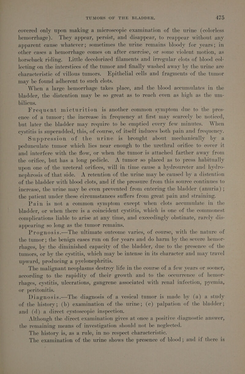 covered only upon making a microscopic examination of the urine (colorless hemorrhage). They appear, persist, and disappear, to reappear without any apparent cause whatever; sometimes the urine remains bloody for years; in other cases a hemorrhage comes on after exercise, or some violent motion, as horseback riding. Little decolorized filaments and irregular clots of blood col- lecting on the interstices of the tumor and finally washed away by the urine are characteristic of villous tumors. Epithelial cells and fragments of the tumor may be found adherent to such clots. When a large hemorrhage takes place, and the blood accumulates in the bladder, the distention may be so great as to reach even as high as the um- bilicus. Frequent micturition is another common symptom due to the pres- ence of a tumor; the increase in frequency at first may scarcely be noticed, but later the bladder may require to be emptied every few minutes. When _eystitis is superadded, this, of course, of itself induces both pain and frequency. Suppression of the urine is brought about mechanically by a pedunculate tumor which lies near enough to the urethral orifice to cover it and interfere with the flow, or when the tumor is attached farther away from the orifice, but has a long pedicle. A tumor so placed as to press habitually upon one of the ureteral orifices, will in time cause a hydroureter and hydro- nephrosis of that side. A retention of the urine may be caused by a distention of the bladder with blood clots, and if the pressure from this source continues to increase, the urine may be even prevented from entering the bladder (anuria) ; the patient under these circumstances suffers from great pain and straining. Pain is not a common symptom except when clots accumulate in the bladder, or when there is a coincident cystitis, which is one of the commonest complications liable to arise at any time, and exceedingly obstinate, rarely dis- appearing so long as the tumor remains. Prognosis.—tThe ultimate outcome varies, of course, with the nature of the tumor; the benign cases run on for years and do harm by the severe hemor- rhages, by the diminished capacity of the bladder, due to the presence of the tumors, or by the cystitis, which may be intense in its character and may travel upward, producing a pyelonephritis. The malignant neoplasms destroy life in the course of a few years or sooner, according to the rapidity of their growth and to the occurrence of hemor- rhages, cystitis, ulcerations, gangrene associated with renal infection, pyemia, or peritonitis. Diagnosis.—The diagnosis of a vesical tumor is made by (a) a study of the history; (b) examination of the urine; (c) palpation of the bladder; and (d) a direct cystoscopic inspection. Although the direct examination gives at once a positive diagnostic answer, the remaining means of investigation should not be neglected. The history is, as a rule; in no respect characteristic. The examination of the urine shows the presence of blood; and if there is