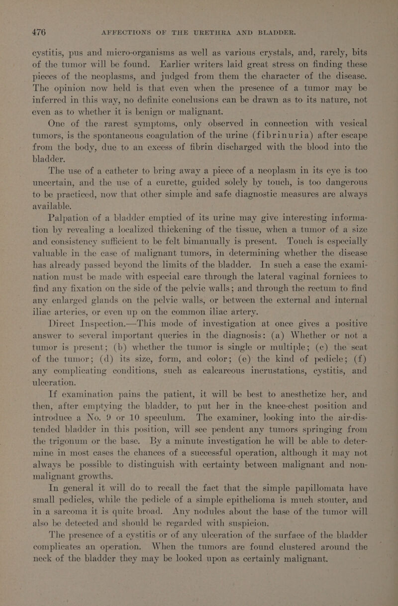 cystitis, pus and micro-organisms as well as various crystals, and, rarely, bits of the tumor will be found. Larlier writers laid great stress on finding these pieces of the neoplasms, and judged from them the character of the disease. The opinion now held is that even when the presence of a tumor may be inferred in this way, no definite conclusions can be drawn as to its nature, not even as to whether it is benign or malignant. One of the rarest symptoms, only observed in connection with vesical tumors, is the spontaneous coagulation of the urine (fibrinuria) after escape from the body, due to an excess of fibrin discharged with the blood into the bladder. The use of a catheter to bring away a piece of a neoplasm in its eye is too uncertain, and the use of a curette, guided solely by touch, is too dangerous to be practiced, now that other simple and safe diagnostic measures are always available. Palpation of a bladder emptied of its urine may give interesting informa- tion by revealing a localized thickening of the tissue, when a tumor of a size and consistency sufficient to be felt bimanually is present. Touch is especially valuable in the case of malignant tumors, in determining whether the disease has already passed beyond the hmits of the bladder. In such a case the exami- nation must be made with especial care through the lateral vaginal fornices to find any fixation on the side of the pelvic walls; and through the rectum to find any enlarged glands on the pelvic walls, or between the external and internal iliac arteries, or even up on the common iliac artery. Direct Inspection.—This mode of investigation at once gives a positive answer to several important queries in the diagnosis: (a) Whether or not a tumor is present; (b) whether the tumor is single or multiple; (c) the seat of the tumor; (d) its size, form, and color; (e) the kind of pedicle; (f) any complicating conditions, such as calcareous incrustations, cystitis, and ulceration. : | If examination pains the patient, it will be best to anesthetize her, and then, after emptying the bladder, to put her in the knee-chest position and introduce a No. 9 or 10 speculum. The examiner, looking into the air-dis- tended bladder in this position, will see pendent any tumors springing from the trigonum or the base. By a minute investigation he will be able to deter- mine in most cases the chances of a successful operation, although it may not always be possible to distinguish with certainty between malignant and non- malignant growths. In general it will do to recall the fact that the simple papillomata have small pedicles, while the pedicle of a simple epithelioma is much stouter, and in a sarcoma it is quite broad. Any nodules about the base of the tumor will also be detected and should be regarded with suspicion. The presence of a cystitis or of any ulceration of the surface of the bladder complicates an operation. When the tumors are found clustered around the neck of the bladder they may be looked upon as certainly malignant.
