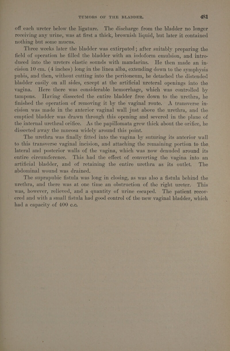off each ureter below the ligature. The discharge from the bladder no longer receiving any urine, was at first a thick, brownish et but later 1t contained nothing but some mucus. Three weeks later the bladder was extirpated; after eit preparing the field of operation he filled the bladder with an iodoform emulsion, and. intro- duced into the ureters elastic sounds with mandarins. He then made an in- cision 10 em. (4 inches) long in the linea alba, extending down to the symphysis pubis, and then, without cutting into the peritoneum, he detached the distended bladder easily on all sides, except at the artificial ureteral openings into the vagina. Here there was considerable hemorrhage, which was controlled by tampons. Having dissected the entire bladder free down to the urethra, he finished the operation of removing it by the vaginal route. A transverse in- cision was made in the anterior vaginal wall just above the urethra, and the emptied bladder was drawn through this opening and severed in the plane of the internal urethral orifice. As the papillomata grew thick about the orifice, he dissected away the mucosa widely around this point. The urethra was finally fitted into the vagina by suturing its anterior wall to this transverse vaginal incision, and attaching the remaining portion to the, lateral and posterior walls of the vagina, which was now denuded around its entire circumference. This had the effect of converting the vagina into an artificial bladder, and of retaining the entire urethra as its outlet. The abdominal wound was drained. The suprapubic fistula was long in closing, as was also a fistula behind the urethra, and there was at one time an obstruction of the right ureter. This was, however, relieved, and a quantity of urine escaped. The patient recoy- ered and with a small fistula had good control of the new vaginal bladder, which had a capacity of 400 ce.