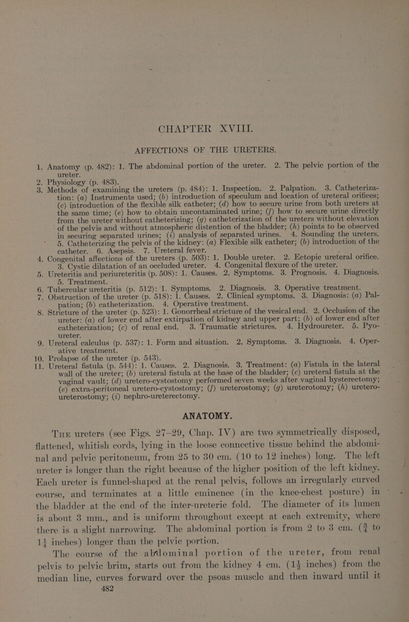 CHAPTER XVIII AFFECTIONS OF. THE URETERS. i. Anatomy (p. 482): 1. The abdominal portion of the ureter. 2. The pelvic portion of the ureter. ‘ 2. Physiology (p. 483). 3. Methods of examining the ureters (p. 484): 1. Inspection. 2. Palpation. 3. Catheteriza- tion: (a) Instruments used; (b) introduction of speculum and location of ureteral orifices;. (c) introduction of the flexible silk catheter; (d) how to secure urine from both ureters at the same time; (e) how to obtain uncontaminated urine; (f) how to secure urine directly from the ureter without catheterizing; (g) catheterization of the ureters without elevation of the pelvis and without atmospheric distention of the bladder; (/) points to be observed in securing separated urines; (7) analysis of separated urines. 4. Sounding the ureters. 5. Catheterizing the pelvis of the kidney: (a) Flexible silk catheter; (6) introduction of the catheter. 6. Asepsis. 7. Ureteral fever. . Congenital affections of the ureters (p. 503): 1. Double ureter. 2. Ectopic ureteral orifice. 3. Cystic dilatation of an occluded ureter. 4. Congenital flexure of the ureter. . Ureteritis and periureteritis (p. 508): 1. Causes. 2. Symptoms. 3. Prognosis. 4. Diagnosis. 5. Treatment. _ Tubercular ureteritis (p. 512)::1. Symptoms. 2. Diagnosis. 38. Operative treatment. . - Obstruction of the ureter (p. 518): 1. Causes. 2. Clinical symptoms. 3. Diagnosis: (a) Pal- pation; (b) catheterization. 4. Operative treatment. _ Stricture of the ureter (p. 523): 1. Gonorrheal stricture of the vesical end. 2. Occlusion of the ureter: (a) of lower end after extirpation of kidney and upper part; (b) of lower end after catheterization; (c) of renal end. 3. Traumatic strictures. 4. Hydroureter. 5. Pyo- ureter. 9. Ureteral calculus (p. 537): 1. Form and situation. 2. Symptoms. 3. Diagnosis. 4. Oper- ative treatment. 10. Prolapse of the ureter (p. 543). 11. Ureteral fistula (p. 544): 1. Causes. 2. Diagnosis. 3. Treatment: (a) Fistula in the lateral wall of the ureter; (b) ureteral fistula at the base of the bladder; (c) ureteral fistula at the vaginal vault; (d) uretero-cystostomy performed seven weeks after. vaginal hysterectomy; (e) extra-peritoneal uretero-cystostomy; (/) ureterostomy; (g) ureterotomy; (h) uretero- ureterostomy; (7) nephro-ureterectomy. ao NnNmS ot OE ANATOMY. Tue ureters (see Figs. 27-29, Chap. IV) are two symmetrically disposed, flattened, whitish cords, lying in the loose connective tissue behind the abdom1- nal and pelvic peritoneum, from 25 to 30 cm. (10 to 12 inches) long. The left ureter is longer than the right because of the higher position of the left kidney. Each ureter is funnel-shaped at the renal pelvis, follows an irregularly curved course, and terminates at a little eminence (in the knee-chest posture) in the bladder at the end of the inter-ureteric fold. The diameter of its lumen is about 3 mm., and is uniform throughout except at each extremity, where there is a slight narrowing. The abdominal portion is from 2 to 38 cm. (} to 1+ inches) longer than the pelvic portion. The course of the abdominal portion of the ureter, from renal pelvis to pelvic brim, starts out from the kidney 4 em. (13 inches) from the median line, curves forward over the psoas muscle and then inward until it