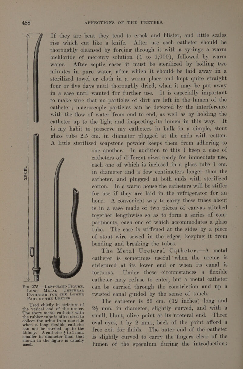 Peg RAS ARR aeects Stee Se aca, ae RR If they are bent they tend to crack and blister, and little scales rise which cut like a knife. After use each catheter should be thoroughly cleansed by forcing through it with a syringe a warm water. After septic cases it must be sterilized by boiling two minutes in pure water, after which it should be laid away in a sterilized towel or cloth in a warm place and kept quite straight four or five days until thoroughly dried, when it may be put away in a case until wanted for further use. It is especially important to make sure that no particles of dirt are left in the lumen of the catheter; macroscopic particles can be detected by the interference with the flow of water from end to end, as well as by holding the catheter up to the light and inspecting.its lumen in this way. It is my habit to preserve my catheters in bulk in a simple, stout glass tube 2.5 cm. in diameter plugged at the ends with cotton. A little sterilized soapstone powder keeps them from adhering to one another. In addition to this I keep a case of catheters of different sizes ready for immediate use, each one of which is inclosed in a glass tube 1 cm. in diameter and a few centimeters longer than the catheter, and plugged at both ends with sterilized cotton. In a warm house the catheters will be stiffer for use if they are laid in the refrigerator for an hour. A convenient way to carry these tubes about is in a case made of two pieces of canvas stitched together lengthwise so as to form a series of com- partments, each one of which accommodates a glass tube. The case is stiffened at the sides by a piece of stout wire sewed in the edges, keeping it from bending and breaking the tubes. The Metal Ureteral Catheter.—A metal catheter is sometimes useful when the ureter is strictured at its lower end or when its canal is tortuous. Under these circumstances a flexible catheter may refuse to enter, but a metal catheter Fig. 275.—LEFT-HAND FIGURE, Lona MetTaut URETERAL CATHETER FOR THE LOWER PART OF THE URETER. Used chiefly in stricture of the vesical end of the ureter. The short metal catheter with the rubber tube is often used to eollect the urine from one side when a long flexible catheter can not be carried up to the kidney. A catheter 4 to 1 mm. smaller in diameter than that shown in the figure is usually used. can be carried through the constriction and up a twisted canal guided by the sense of touch. The catheter is 29 em. (12 inches) long and 24 mm. in diameter, slightly curved, and with a small, blunt, olive point at its ureteral end. Three oval eyes, 1 by 2 mm., back of the point afford a free exit for fluids. The outer end of the catheter is slightly curved to carry the fingers clear of the lumen of the speculum during the introduction ;