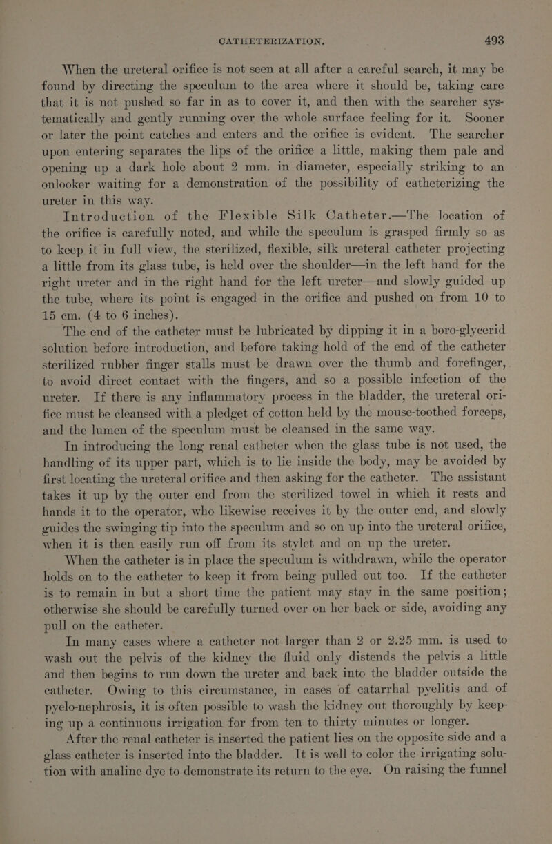 When the ureteral orifice is not seen at all after a careful search, it may be found by directing the speculum to the area where it should be, taking care that it is not pushed so far in as to cover it, and then with the searcher sys- tematically and. gently running over the whole surface feeling for it. Sooner or later the point catches and enters and the orifice is pt The searcher upon entering separates the lips of the orifice a little, making them pale and opening up a dark hole about 2 mm. in diameter, especially striking to an onlooker waiting for a demonstration of the B ahility of catheterizing the ureter in this way. Introduction of the Flexible Silk Catheter.—The location of the orifice is carefully noted, and while the speculum is grasped firmly so as to keep it in full view, the sterilized, flexible, silk ureteral catheter projecting a little from its glass tube, is held over the shoulder—in the left hand for the right ureter and in the right hand for the left ureter—and slowly guided up the tube, where its point is engaged in the orifice and pushed on from 10 to 15 em. (4 to 6 inches). The end of the catheter must be lubricated by dipping it in a boro-glycerid solution before introduction, and before taking hold of the end of the catheter sterilized rubber finger stalls must be drawn over the thumb and forefinger, to avoid direct contact with the fingers, and so a possible infection of the ureter. If there is any inflammatory process in the bladder, the ureteral ori- fice must be cleansed with a pledget of cotton held by the mouse-toothed forceps, and the lumen of the speculum must be cleansed in the same way. In introducing the long renal catheter when the glass tube is not used, the handling of its upper part, which is to lie inside the body, may be avoided by first locating the ureteral orifice and then asking for the catheter. The assistant takes it up by the outer end from the sterilized towel in which it rests and hands it to the operator, who likewise receives it by the outer end, and slowly guides the swinging tip into the speculum and so on up into the ureteral orifice, when it is then easily run off from its stylet and on up the ureter. When the catheter is in place the speculum is withdrawn, while the operator holds on to the catheter to keep it from being pulled out too. If the catheter is to remain in but a short time the patient may stav in the same position; otherwise she should be carefully turned over on her back or side, avoiding any pull on the catheter. In many cases where a catheter not larger than 2 or 2.25 mm. is used to wash out the pelvis of the kidney the fluid only distends the pelvis a little and then begins to run down the ureter and back into the bladder outside the catheter. Owing to this circumstance, in cases of catarrhal pyelitis and of pyelo-nephrosis, it is often possible to wash the kidney out thoroughly by keep- ing up a continuous irrigation for from ten to thirty minutes or longer. After the renal catheter is inserted the patient lies on the opposite side and a glass catheter is inserted into the bladder. It is well to color the irrigating solu- tion with analine dye to demonstrate its return to the eye. On raising the funnel