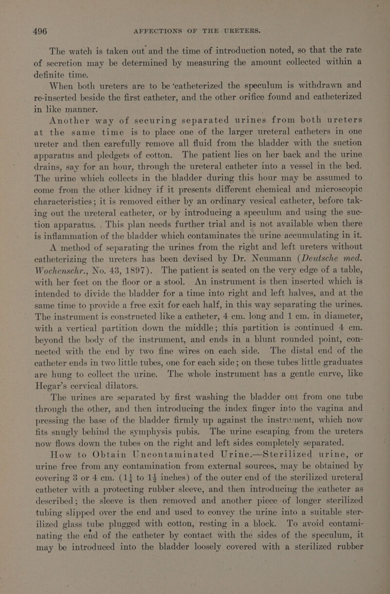 The watch is taken out and the time of introduction noted, so that the rate of secretion may be determined by measuring the amount collected within a definite time. When both ureters are to be 'catheterized the speculum is withdrawn and re-inserted beside the first catheter, and the other orifice found and catheterized in like manner. : Another way of securing separated urines from both ureters at the same time is to place one of the larger ureteral catheters in one ureter and then carefully remove all fluid from the bladder with the suction apparatus and pledgets of cotton. The patient lies on her back and the urine drains, say for an hour, through the ureteral catheter into a vessel in the bed. The urine which collects in the bladder during this hour may be assumed to come from the other kidney if it presents different chemical and microscopic characteristics; it is removed either by an ordinary vesical catheter, before tak- ing out the ureteral catheter, or by introducing a speculum and using the suc- tion apparatus. . This plan needs further trial and is not available when there is inflammation of the bladder which contaminates the urine accumulating in it. A method of separating the urines from the right and left ureters without catheterizing the ureters has been devised by Dr. Neumann (Deutsche med. Wochenschr., No. 43, 1897). The patient is seated on the very edge of a table, with her feet on the floor or a stool. An instrument is then inserted which is intended to divide the bladder for a time into right and left halves, and at the same time to provide a free exit for each half, in this way separating the urines. The instrument is constructed like a catheter, 4 em. long and 1 cm. in diameter, with a vertical partition down the middle; this partition is continued 4 cm. beyond the body of the instrument, and ends in a blunt rounded point, con- nected with the end by two fine wires on each side. The distal end of the catheter ends in two little tubes, one for each side; on these tubes little graduates are hung to collect the urine. The whole instrument has a gentle curve, lke Hegar’s cervical dilators. The urines are separated by first washing the bladder out from one tube through the other, and then introducing the index finger into the vagina and pressing the base of the bladder firmly up against the instrument, which now fits snugly behind the symphysis pubis. The urine escaping from the ureters now flows down the tubes on the right and left sides completely separated. How to Obtain Uncontaminated Urine.—Sterilized urine, or urine free from any contamination from external sources, may be obtained by covering 3 or 4 cm. (14 to 15 inches) of the outer end of the sterilized ureteral catheter with a protecting rubber sleeve, and then introducing the catheter as described; the sleeve is then removed and another piece of longer sterilized tubing slipped over the end and used to convey the urine into a suitable ster- ilized glass tube plugged with cotton, resting in a block. To avoid contami- nating the end of the catheter by contact with the sides of the speculum, it may be introduced into the bladder loosely covered with a sterilized rubber