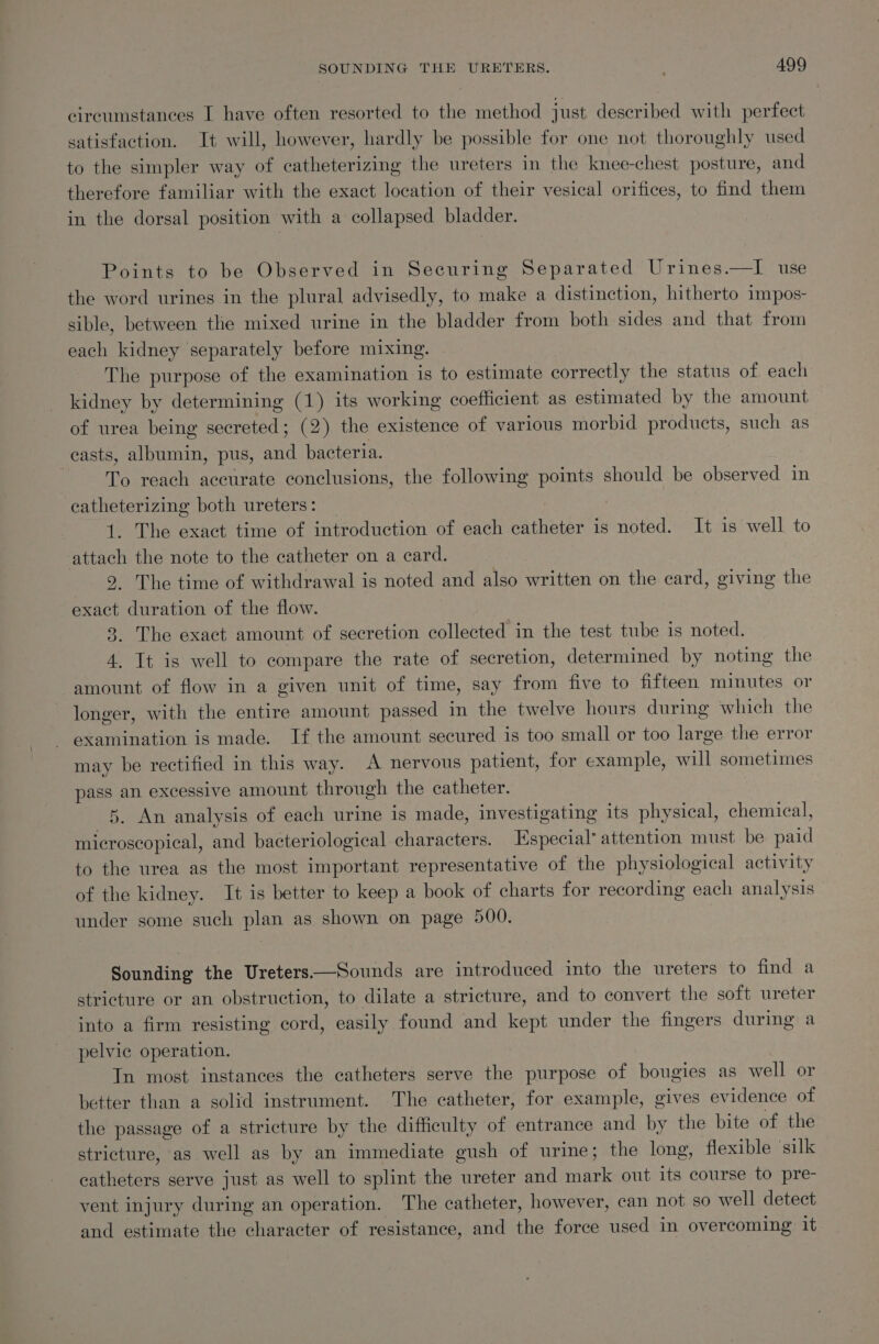 circumstances I have often resorted to the method just described with perfect satisfaction. It will, however, hardly be possible for one not thoroughly used to the simpler way of catheterizing the ureters in the knee-chest posture, and therefore familiar with the exact location of their vesical orifices, to find them in the dorsal position with a collapsed bladder. Points to be Observed in Securing Separated Urines.—I use the word urines in the plural advisedly, to make a distinction, hitherto impos- sible, between the mixed urine in the bladder from both sides and that from each kidney separately before mixing. The purpose of the examination is to estimate correctly the status of each kidney by determining (1) its working coefficient as estimated by the amount of urea being secreted; (2) the existence of various morbid products, such as casts, albumin, pus, and bacteria. To reach accurate conclusions, the following points should be observed in catheterizing both ureters: _ 1. The exact time of introduction of each catheter is noted. It is well to attach the note to the catheter on a card. 9. The time of withdrawal is noted and also written on the card, giving the exact duration of the flow. 8. The exact amount of secretion collected in the test tube is noted. 4. It is well to compare the rate of secretion, determined by noting the amount of flow in a given unit of time, say from five to fifteen minutes or longer, with the entire amount passed in the twelve hours during which the examination is made. If the amount secured is too small or too large the error may be rectified in this way. A nervous patient, for example, will sometimes pass an excessive amount through the catheter. 5. An analysis of each urine is made, investigating its physical, chemical, microscopical, and bacteriological characters. Especial’ attention must be paid to the urea as the most important representative of the physiological activity of the kidney. It is better to keep a book of charts for recording each analysis under some such plan as shown on page 500. Sounding the Ureters——Sounds are introduced into the ureters to find a stricture or an obstruction, to dilate a stricture, and to convert the soft ureter into a firm resisting cord, easily found and kept under the fingers during a pelvic operation. Tn most instances the catheters serve the purpose of bougies as well or better than a solid instrument. The catheter, for example, gives evidence of the passage of a stricture by the difficulty of entrance and by the bite of the stricture, as well as by an immediate gush of urine; the long, flexible ‘silk catheters serve just as well to splint the ureter and mark out its course to pre- vent injury during an operation. The catheter, however, can not so well detect and estimate the character of resistance, and the force used in overcoming it