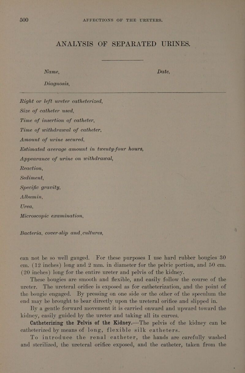 ANALYSIS OF SEPARATED URINKES. Name, Date, Diagnosis, Right or left ureter catheterized, Size of catheter used, Time of insertion of catheter, Time of withdrawal of catheter, Amount of urine secured, Estimated average amount in twenty-four hours, Appearance of urine on withdrawal, Reaction, Sediment, Specific gravity, Albumin, Urea, Microscopic examination, _ Bacteria, cover-slip and cultures, can not be so well gauged. For these purposes I use hard rubber bougies 30 em. (12 inches) long and 2 mm. in diameter for the pelvic portion, and 50 cm. (20 inches) long for the entire ureter and pelvis of the kidney. | These bougies are smooth and flexible, and easily follow the course of the ureter. The ureteral orifice is exposed as for catheterization, and the point of the bougie engaged. By pressing on one side or the other of the speculum the end may be brought to bear directly upon the ureteral orifice and slipped in. By a gentle Fiat movement it is carried onward and upward toward the kidney, easily guided by the ureter and taking all its curves. Catheterizing the Pelvis of the Kidney. —_The pelvis of the kidney can be catheterized by means of long, flexible silk catheters. To introduce the renal catheter, the hands are Merona washed and sterilized, the ureteral orifice exposed, and the catheter, taken from the