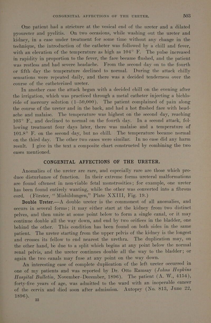 One patient had a stricture at the vesical end of the ureter and a dilated pyoureter and pyelitis. On two occasions, while washing out the ureter and kidney, in a case under treatment for some time without any change in the technique, the introduction of the catheter was followed by a chill and fever, with an elevation of the temperature as high as 104° F. The pulse increased in rapidity in proportion to the fever, the face became flushed, and the patient was restless and had severe headache. From the second day on to the fourth or fifth day the temperature declined to normal. During the attack chilly sensations were repeated daily, and there was a decided enact ners over the course of the catheterized ureter. In another case the attack began with a decided chill on the evening after the irrigation, which was practiced through a metal catheter injecting a bichlo- ride of mercury solution (1—50,000). The patient complained of pain along the course of the ureter and in the back, and had a hot flushed face with head- ache and malaise. The temperature was highest on the second day, reaching 103° F., and declined to normal on the fourth day. In a second attack, fol- lowing treatment four days later, there was malaise and a temperature of 101.8° F. on the second day, but no chill. . The temperature became normal on the third day. The other two cases were similar. In no case did any harm result. I give in the text a composite chart constructed by combining the two cases mentioned. CONGENITAL AFFECTIONS OF THE URETER. Anomalies of the ureter are rare, and especially rare are those which pro- duce disturbance of function. In their extreme forms ureteral malformations are found oftenest in non-viable fetal monstrosities; for example, one ureter has been found entirely wanting, while the other was converted into a fibrous cord. (Forster, “‘ Misbildungen,” Plate XXIII, Fig. 19.) Double Ureter—A double ureter is the commonest of all anomalies, and occurs in several forms; it may either start at the kidney from two distinct pelves, and then unite at some point below to form a single canal, or it may continue double all the way down, and end by two orifices in the bladder, one behind the other. This condition has been found on both sides in the same patient. The ureter starting from the upper pelvis of the kidney is the longest and crosses its fellow to end nearest the urethra. The duplication may, on the other hand, be due to a split which begins at any point below the normal renal pelvis, and the ureter continues double all the way to the bladder; or again the two canals may fuse at any point on the way down. An interesting case of complete duplication of the left ureter occurred in one of my patients and was reported by Dr. Otto Ramsay (Johns H opkins Hospital Bulletin, November—December, 1896). The patient (A. W., 4154), forty-five years of age, was admitted to the ward with an inohora kit cancer of the cervix and died soon after admission. Autopsy (No. 813, June 22, 1896).