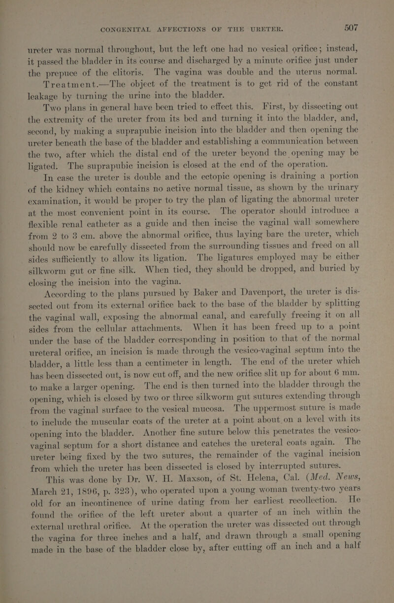 ureter was normal throughout, but the left one had no vesical orifice; instead, it passed the bladder in its course and discharged by a minute orifice just under the prepuce of the clitoris. The vagina was double and the uterus normal. Treatment.—The object of the treatment is to get rid of the constant leakage by turning the urine into the bladder. ! Two plans in general have been tried to effect this. First, by dissecting out the extremity of the ureter from its bed and turning it into the bladder, and, second, by making a suprapubic incision into the bladder and then opening the — ureter beneath the base of the bladder and establishing a communication between the two, after which the distal end of the ureter beyond the opening may be ligated. The suprapubic incision is closed at the end of the operation. In case the ureter is double and the ectopic opening is draining a portion of the kidney which contains no active normal tissue, as shown by the urinary examination, it would be proper to try the plan of ligating the abnormal ureter at the most convenient point in its course. The operator should introduce a flexible renal catheter as a guide and then incise the vaginal wall somewhere from 2 to 3 em. above the abnormal orifice, thus laying bare the ureter, which should now be carefully dissected from the surrounding tissues and freed on all sides sufficiently to allow its ligation. The ligatures employed may be either silkworm gut or fine silk. When tied, they should be dropped, and buried by closing the incision into the vagina. ? According to the plans pursued by Baker and Davenport, the ureter is dis- sected out from its external orifice back to the base of the bladder by splitting the vaginal wall, exposing the abnormal canal, and carefully freeing it on all sides from the cellular attachments. When it has been freed up to a point under the base of the bladder corresponding in position to that of the normal ureteral orifice, an incision is made through the vesico-vaginal septum into the bladder, a little less than a centimeter in length. The end of the ureter which has been dissected out, is now cut off, and the new orifice slit up for about 6 mm. to make a larger opening. The end is then turned into the bladder through the opening, which is closed by two or three silkworm gut sutures extending through from the vaginal surface to the vesical mucosa. The uppermost suture is made to include the muscular coats of the ureter at a point about on a level with its opening into the bladder. Another fine suture below this penetrates the vesico- vaginal septum for a short distance and catches the ureteral coats again. The ureter being fixed by the two sutures, the remainder of the vaginal incision from which the ureter has been dissected is closed by interrupted sutures. This was done by Dr. W. H. Maxson, of St. Helena, Cal. (Med. News, March 21, 1896, p. 823), who operated upon a young woman twenty-two years old for an incontinence of urine dating from her earliest recollection. He found the orifice of the left ureter about a quarter of an inch within the external urethral orifice. At the operation the ureter was dissected out through the vagina for three inches and a half, and drawn through a small opening made in the base of the bladder close by, after cutting off an inch and a half