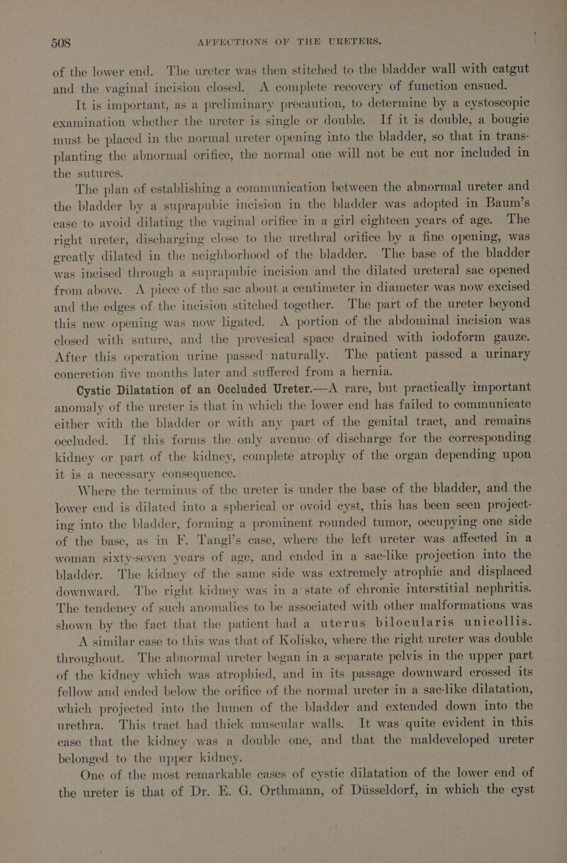 of the lower end. The ureter was then stitched to the bladder wall with catgut and the vaginal incision closed. A complete recovery of function ensued. It is important, as a preliminary precaution, to determine by a cystoscopie examination whether the ureter is single or double. If it is double, a bougie must be placed in the normal ureter opening into the bladder, so that im trans- planting the abnormal orifice, the normal one will not be cut nor included in the sutures. . The plan of establishing a communication between the abnormal ureter and the bladder by a suprapubic incision in the bladder was adopted in Baum’s case to avoid dilating the vaginal orifice in a girl eighteen years of age. The right ureter, discharging close to the urethral orifice by a fine opening, was ereatly dilated in the neighborhood of the bladder. The base of the bladder was incised through a suprapubic incision and the dilated ureteral sac opened from above. A piece of the sac about a centimeter in diameter was now excised and the edges of the incision stitched together. The part of the ureter beyond this new opening was now ligated. A portion of the abdominal incision was closed with suture, and the prevesical space drained with iodoform gauze. After this operation urine passed: naturally. The patient passed a urinary concretion five months later and suffered from a hernia. Cystic Dilatation of an Occluded Ureter.—A rare, but practically important anomaly of the ureter is that i which the lower end has failed to communicate either with the bladder or with any part of the genital tract, and remains occluded. If this forms the only-avenue of discharge for the corresponding kidney or part of the kidney, complete atrophy of the organ depending upon it is a necessary consequence. Where the terminus of the ureter is under the base of the bladder, and the lower end is dilated into a spherical or ovoid cyst, this has been seen project- ing into the bladder, forming a prominent rounded tumor, occupying one side of the base, as in F. Tangl’s case, where the left ureter was affected in a woman sixty-seven years of age, and ended in a sac-like projection into the bladder. The kidney of the same side was extremely atrophic and displaced downward. The right kidney was in a‘state of chronic interstitial nephritis. The tendency of such anomalies to be associated with other malformations was shown by the fact that the patient had a uterus bilocularis unicollis. A similar case to this was that of Kolisko, where the right ureter was double throughout. The abnormal ureter began in a separate pelvis in the upper part of the kidney which was atrophied, and in its passage downward crossed its fellow and ended below the orifice of the normal ureter in a sac-like dilatation, which projected into the lumen of the bladder and extended down into the urethra. This tract had thick muscular walls. It was quite evident in this ease that the kidney was a double one, and that the maldeveloped ureter belonged to the upper kidney. : One of the most remarkable cases of cystic dilatation of the lower end of the ureter is that of Dr. E. G. Orthmann, of Diisseldorf, in which the cyst