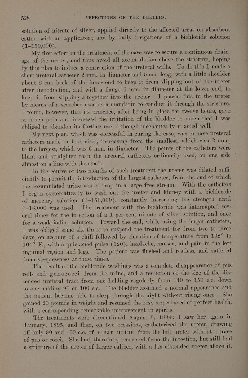 solution of nitrate of silver, applied directly to the affected areas on absorbent cotton with an applicator; and by daily irrigations of a bichloride solution (1-150,000). | My first effort in the treatment of the case was to secure a continuous drain- age of the ureter, and thus avoid all accumulation above the stricture, hoping by this plan to induce a contraction of the ureteral walls.. To do this I made a short ureteral catheter 2mm. in diameter and 5 cm. long, with a little shoulder about 2 em. back of the inner end to keep it from slipping out of the ureter after introduction, and with a flange 6 mm. in diameter at the lower end, to keep it from slipping altogether into the ureter. I placed this in the ureter by means of a searcher used as a mandarin to conduct it through the stricture. I found, however, that its presence, after being in place for twelve hours, gave so much pain and increased the irritation of the bladder so much that I was obliged to abandon its further use, although mechanically it acted well. My next plan, which was successful in curing the case, was to have ureteral catheters made in four sizes, increasing from the smallest, which was 2 mm., to the largest, which was 6 mm. in diameter. The points of the catheters were blunt and straighter than the ureteral catheters ordinarily used, on one side almost on a line with the shaft. In the course of two months of such treatment the ureter was dilated sufhi- ciently to permit the introduction of the largest catheter, from the end of which the accumulated urine would drop in a large free stream. With the catheters I began systematically to wash out the ureter and kidney with a bichloride of mereury solution (1-150,000), constantly increasing the strength until 1-16,000 was used. The treatment with the bichloride was interrupted sev- eral times for the injection of a 1 per cent nitrate of silver solution, and once for a weak iodine solution. Toward the end, while using the larger catheters, I was obliged some six times to suspend the treatment for from two to three days, on account of a chill followed by elevation of temperature from 102° to 104° F., with a quickened pulse (120), headache, nausea, and pain in the left inguinal region and legs. The patient was flushed and restless, and suffered from sleeplessness at these times. The result of the bichloride washings was a complete disappearance of pus cells and gonococci from the urine, and a reduction of the size of the dis- tended ureteral tract from one holding regularly from 140 to 150 ec. down to one holding 90 or 100 ¢.c. The bladder assumed a normal appearance and the patient became able to sleep through the night without rising once. She gained 20 pounds in weight and resumed the rosy appearance of perfect health, with a corresponding remarkable improvement in spirits. The treatments were discontinued August 8, 1894; I saw her again in January, 1895, and then, on two occasions, catheterized the ureter, drawing off only 90 and 100 ce. of clear urine from the left ureter without a trace of pus or cocci. She had, therefore, recovered from the infection, but still had a stricture of the ureter of larger caliber, with a lax distended ureter above it.