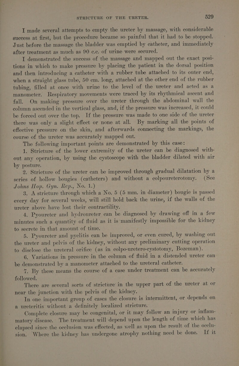 I made several attempts to empty the ureter by massage, with considerable success at first, but the procedure became so painful that it had to be stopped. Just before the massage the bladder was emptied by catheter, and immediately after treatment as much as 90 ¢.c. of urine were secured. I demonstrated the success of the massage and mapped out the exact posi- tions in which to make pressure by placing the patient in the dorsal position and then introducing a catheter with a rubber tube attached to its outer end, when a straight glass tube, 50 cm. long, attached at the other end of the rubber tubing, filled at once with urine to the level of the ureter and acted as a manometer. Respiratory movements were traced by its rhythmical ascent and fall. On making pressure over the ureter through the abdominal wall the column ascended in the vertical glass, and, if the pressure was increased, it could be forced out over the top. If the pressure was made to one side of the ureter there was only a slight effect or none at all. By marking all the points of effective pressure on the skin, and afterwards connecting the markings, the course of the ureter was accurately mapped out. | The following important points are demonstrated by this case: 1. Stricture of the lower extremity of the ureter can be diagnosed with- out any operation, by using the cystoscope with the bladder dilated with air by posture. 9. Stricture of the ureter can be improved through gradual dilatation by a series of hollow bougies (catheters) and without a colpoureterotomy. (See Johns Hop. Gyn. Rep., No. 1.) : 8. A stricture through which a No. 5 (5 mm. in diameter) bougie is passed every day for several weeks, will still hold back the urine, if the walls of the ureter above have lost their contractility. 4, Pyoureter and hydroureter can be diagnosed by drawing off in a few minutes such a quantity of fluid as it is manifestly impossible for the kidney to secrete in that amount of time. 5. Pyoureter and pyelitis can be improved, or even cured, by washing out the ureter and pelvis of the kidney, without any preliminary cutting operation to disclose the ureteral orifice (as in colpo-uretero-cystotomy, Bozeman). 6. Variations in pressure in the column of fluid in a distended ureter can be demonstrated by a manometer attached to the ureteral catheter. 7. By these means the course of a case under treatment can be accurately followed. | : ? There are several sorts of stricture’in the upper part of the ureter at or near the junction with the pelvis of the kidney. In one important group of cases the closure is intermittent, or depends on a ureteritis without a definitely localized stricture. Complete closure may be congenital, or it may follow an injury or inflam- matory disease. The treatment will depend upon the length of time which has elapsed since the occlusion was effected, as well as upon the result of the ocelu- sion. Where the kidney has undergone atrophy nothing need be done. If it