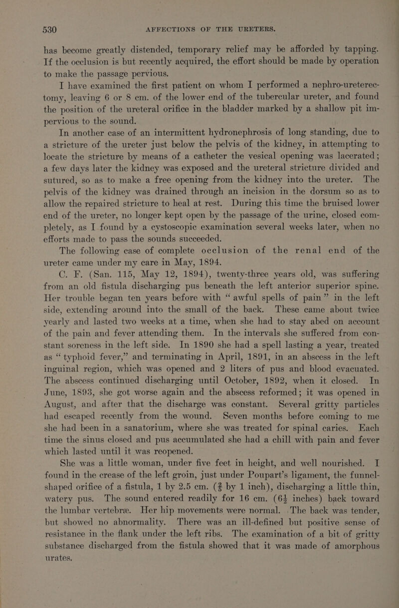 has become greatly distended, temporary relief may be afforded by tapping. Tf the occlusion is but recently acquired, the effort should be made by operation to make the passage pervious. I have examined the first patient on whom I performed a nephro-ureterec- tomy, leaving 6 or 8 cm. of the lower end of the tubercular ureter, and found the position of the ureteral orifice in the bladder marked by a shallow pit im- pervious to the sound. In another case of an intermittent hydronephrosis of long standing, due to a stricture of the ureter just below the pelvis of the kidney, in attempting to locate the stricture by means of a catheter the vesical opening was lacerated ; a few days later the kidney was exposed and the ureteral stricture divided and sutured, so as to make a free opening from the kidney into the ureter. The pelvis of the kidney was drained through an incision in the dorsum so as to allow the repaired stricture to heal at rest. During this time the bruised lower end of the ureter, no longer kept open by the passage of the urine, closed com- pletely, as I-found by a cystoscopic examination several weeks later, when no efforts made to pass the sounds succeeded. The following case of complete occlusion of the renal end of the ureter came under my care in May, 1894. C. F. (San. 115, May 12, 1894), twenty-three years old, was suffering from an old fistula discharging pus beneath the left anterior superior spine. Her trouble began ten years before with “ awful spells of pain” in the left side, extending around into the small of the back. These came about twice yearly and lasted two weeks at a time, when she had to stay abed on account of the pain and fever attending them. In the intervals she suffered from con- stant soreness in the left side. In 1890 she had a spell lasting a year, treated s “typhoid fever,” and terminating in April, 1891, in an abscess in the left inguinal region, which was opened and 2 liters of pus and blood evacuated. The abscess continued discharging until October, 1892, when it closed. In June, 1893, she got worse again and the abscess reformed; it was opened in August, and after that the discharge was constant. Several gritty particles had escaped recently from the wound. Seven months before coming to me she had been in a sanatorium, where she was treated for spinal caries. Each time the sinus closed and pus accumulated she had a chill with pain and fever which lasted until it was reopened. She was a little woman, under five feet in height, and well nourished. I found in the crease of the left groin, just under Poupart’s ligament, the funnel- shaped orifice of a fistula, 1 by 2.5 em. (# by 1 inch), discharging a little thin, watery pus. The sound entered readily for 16 cm. (64 inches) back toward the lumbar vertebre. Her hip movements were normal. The back was tender, but showed no abnormality. There was an ill-defined but positive sense of resistance in the flank under the left ribs. The examination of a bit of gritty substance discharged from the fistula showed that it was made of amorphous urates.