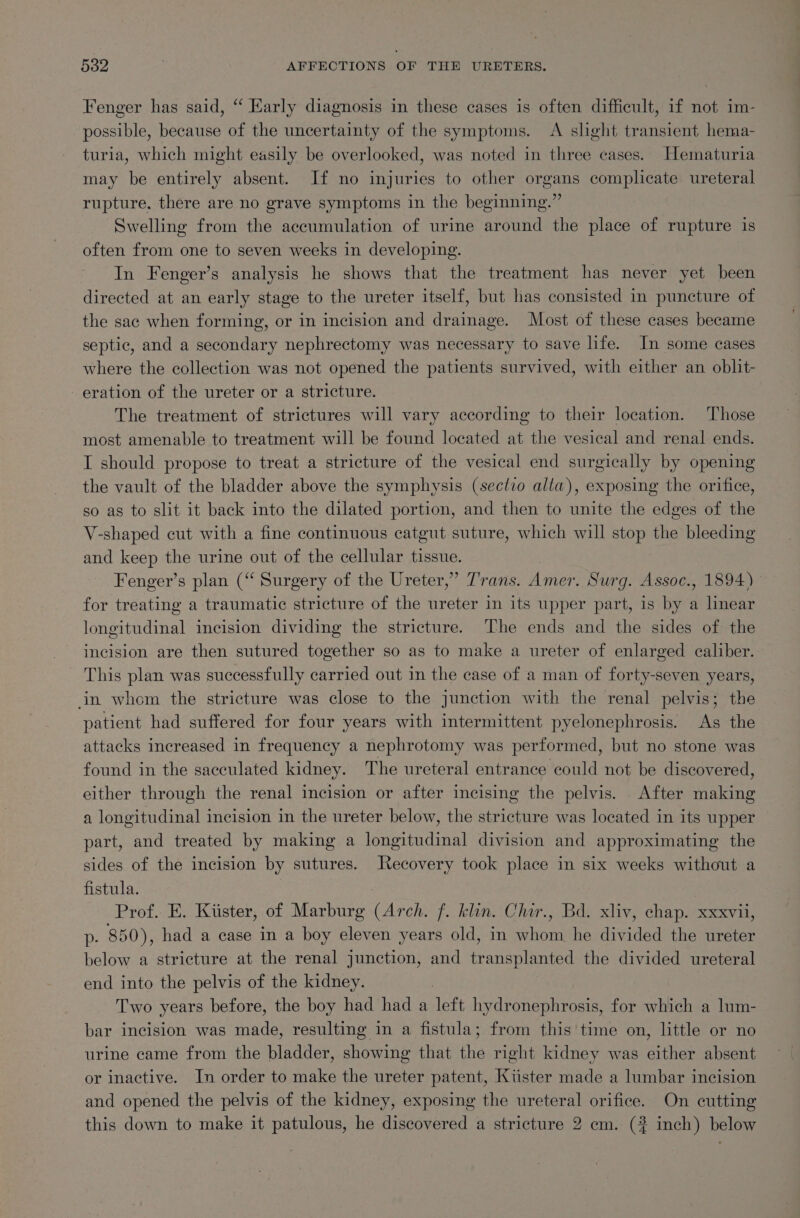 Fenger has said, “ Early diagnosis in these cases is often difficult, if not im- possible, because of the uncertainty of the symptoms. &lt;A slight transient hema- turia, which might easily be overlooked, was noted in three cases. Hematuria may be entirely absent. If no injuries to other organs complicate ureteral rupture, there are no grave symptoms in the beginning.” Swelling from the accumulation of urine around the place of rupture is often from one to seven weeks in developing. In Fenger’s analysis he shows that the treatment has never yet been directed at an early stage to the ureter itself, but has consisted in puncture of the sac when forming, or in incision and drainage. Most of these cases became septic, and a secondary nephrectomy was necessary to save life. In some cases where the collection was not opened the patients survived, with either an oblit- eration of the ureter or a stricture. The treatment of strictures will vary according to their location. Those most amenable to treatment will be found located at the vesical and renal ends. I should propose to treat a stricture of the vesical end surgically by opening the vault of the bladder above the symphysis (sectzo alta), exposing the orifice, so as to slit it back into the dilated portion, and then to unite the edges of the V-shaped cut with a fine continuous catgut suture, which will stop the bleeding and keep the urine out of the cellular tissue. Fenger’s plan (“‘ Surgery of the Ureter,” T’rans. “ines Surg. Assoc., 1894) for treating a traumatic stricture of the ureter in its upper part, is by a linear longitudinal incision dividing the stricture. The ends and the sides of the incision are then sutured together so as to make a ureter of enlarged caliber. This plan was successfully carried out in the case of a man of forty-seven years, in whom the stricture was close to the junction with the renal pelvis; the patient had suffered for four years with intermittent pyelonephrosis. As the attacks increased in frequency a nephrotomy was performed, but no stone was found in the sacculated kidney. The ureteral entrance could not be discovered, either through the renal incision or after incising the pelvis. After making a longitudinal incision in the ureter below, the stricture was located in its upper part, and treated by making a longitudinal division and approximating the sides of the incision by sutures. Recovery took place in six weeks without a fistula. | Prof. E. Kiister, of Marburg (Arch. f. klin. Chir., Bd. xliv, chap. xxxvii, p- 850), had a case in a boy eleven years old, in whom he divided the ureter below a stricture at the renal junction, and transplanted the divided ureteral end into the pelvis of the kidney. Two years before, the boy had had a left hydronephrosis, for which a lum- bar incision was made, resulting in a fistula; from this time on, little or no urine came from the bladder, showing that the right kidney was either absent or inactive. In order to make the ureter patent, Kiister made a lumbar incision and opened the pelvis of the kidney, exposing the ureteral orifice. On cutting this down to make it patulous, he discovered a stricture 2 cm. (# inch) below
