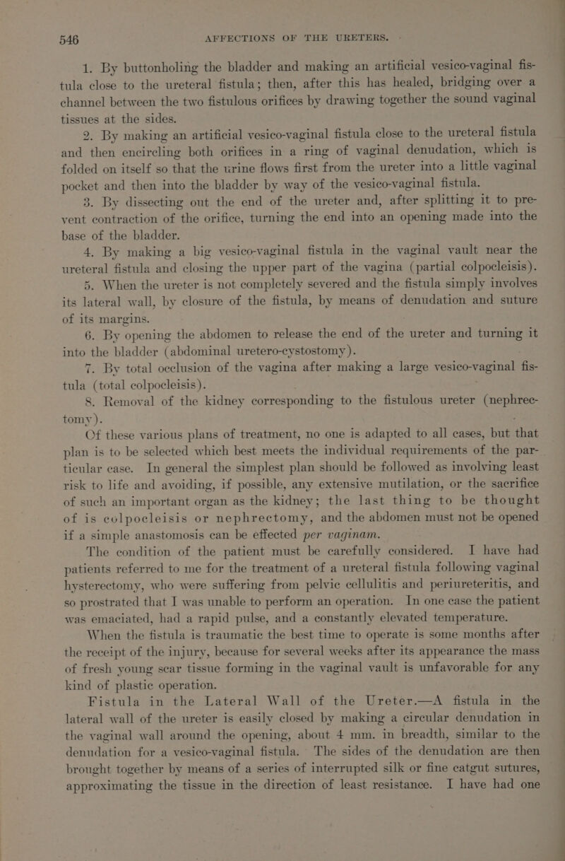 1. By buttonholing the bladder and making an artificial vesico-vaginal fis- tula close to the ureteral fistula; then, after this has healed, bridging over a channel between the two atlas, orifices by drawing together ihe sound vaginal weet at the sides. 2. By making an artificial vesico-vaginal fistula close to the ureteral fistula nite tien encircling both orifices in a ring of vaginal denudation, which is folded on itself so that the urine flows first from the ureter into a little vaginal pre and then into the bladder by way of the vesico-vaginal fistula. . By dissecting out the end of the ureter and, after splitting it to pre- cca bt action of the orifice, turning the end into an opening made into the base of the bladder. 4. By making a big vesico-vaginal fistula in the vaginal vault near the ureteral fistula and closing the upper part of the vagina (partial colpocleisis). 5. When the ureter is not completely severed and the fistula simply involves its lateral wall, by closure of the fistula, by means of denudation and suture of its margins. | 6. By opening the abdomen to release the end of the ureter and turning it tied the bladder (abdominal uretero-cystostomy ). : . By total occlusion of the vagina after making a large Vester fe aia oa colpocleisis ). . Removal of the kidney corresponding to the fistulous ureter (nephrec- a ), Of these various plans of treatment, no one is adapted to all cases, but that plan is to be selected which best meets the individual requirements of the par-_ ticular case. In general the simplest plan should be followed as involving least risk to life and avoiding, if possible, any extensive mutilation, or the sacrifice of such an important organ as the kidney; the last thing to be thought of is colpocleisis or nephrectomy, and the abdomen must not be opened if a simple anastomosis can be effected per vaginam. The condition of the patient must be carefully considered. I have had patients referred to me for the treatment of a ureteral fistula following vaginal hysterectomy, who were suffering from pelvic cellulitis and periureteritis, and so prostrated that I was unable to perform an operation. In one case the patient was emaciated, had a rapid pulse, and a constantly elevated temperature. When the fistula is traumatic the best time to operate is some months after the receipt of the injury, because for several weeks after its appearance the mass of fresh young scar tissue forming in the vaginal vault is unfavorable for any kind of plastic operation. Fistula in the Lateral Wall of the Ureter.—A fistula in the lateral wall of the ureter is easily closed by making a circular denudation in the vaginal wall around the opening, about 4 mm. in breadth, similar to the denudation for a vesico-vaginal fistula. The sides of the denudation are then brought together by means of a series of interrupted silk or fine catgut sutures, approximating the tissue in the direction of least resistance. I have had one