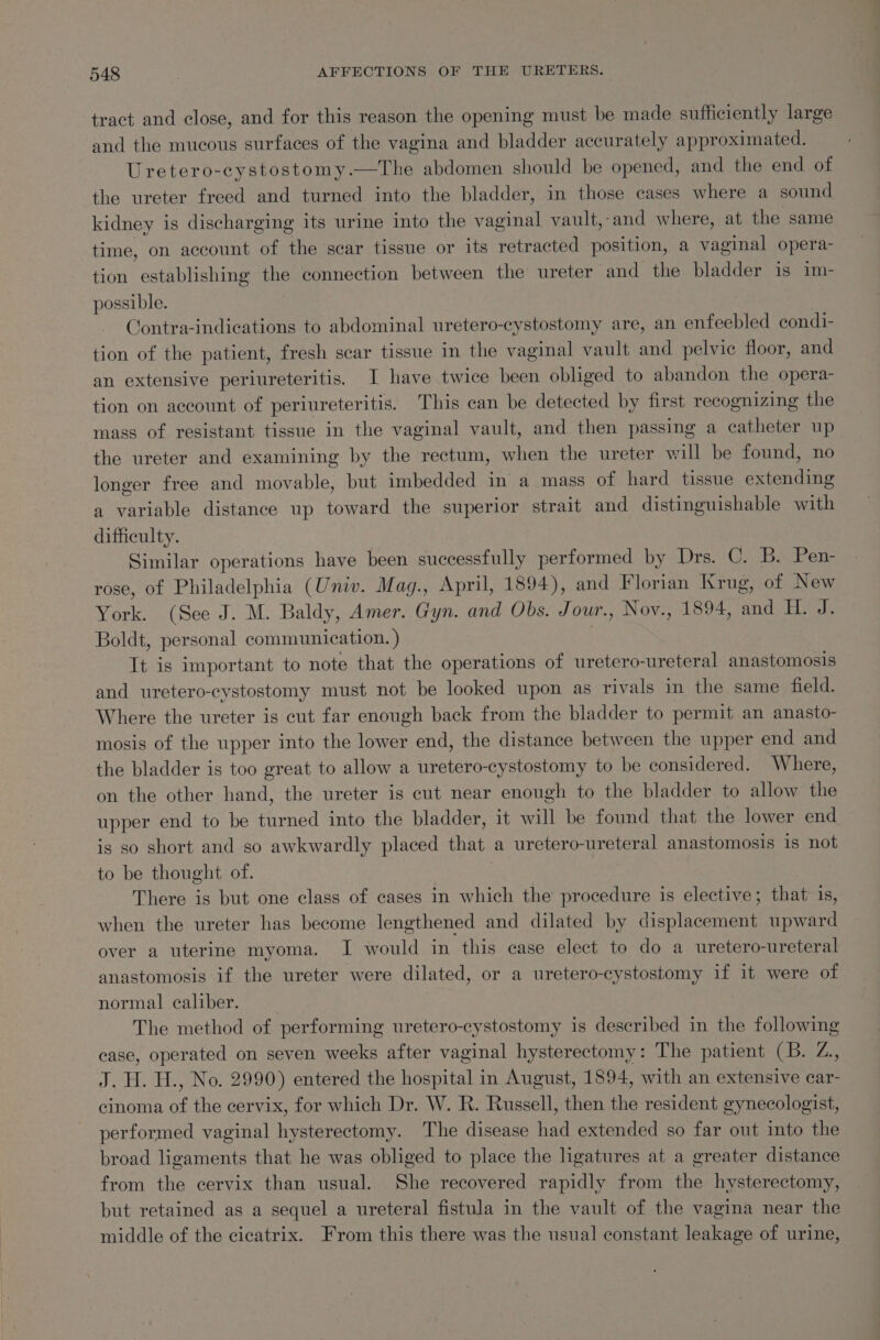 tract and close, and for this reason the opening must be made sufficiently large and the mucous surfaces of the vagina and bladder accurately approximated. Uretero-cystostomy.—The abdomen should be opened, and the end of the ureter freed and turned into the bladder, in those cases where a sound kidney is discharging its urine into the vaginal vault,-and where, at the same time, on account of the scar tissue or its retracted position, a sy iy opera- tion establishing oe connection between the ureter and the bladder is im- possible. Contra-indications to abdominal uretero-cystostomy are, an enfeebled condi- tion of the patient, fresh scar tissue in the vaginal vault a pelvic floor, and an extensive periureteritis. I have twice been obliged to abandon the opera- tion on account of periureteritis. This can be detected by first recognizing the mass of resistant tissue in the vaginal vault, and then passing a catheter up the ureter and examining by the rectum, when the ureter will be found, no longer free and movable, but imbedded in a mass of hard tissue Senaene a variable distance up coed the superior strait and distinguishable with difficulty. Similar operations have been successfully performed by Drs. C. B. Pen- rose, of Philadelphia (Univ. Mag., April, 1894), and Florian Krug, of New York. (See J. M. Baldy, Amer. Gyn. and Obs. Jour. , Nov., 1894, and H. J. Boldt, personal communication. ) It is important to note that the operations of uretero-ureteral anastomosis and uretero-cystostomy must not be looked upon as rivals in the same field. Where the ureter is cut far enough back from the bladder to permit an anasto- mosis of the upper into the lower end, the distance between the upper end and the bladder is too great to allow a uretero-cystostomy to be considered. Where, on the other hand, the ureter is cut near enough to the bladder to allow the upper end to be turned into the bladder, it will be found that the lower end is so short and so awkwardly placed that a uretero-ureteral anastomosis is not to be thought of. There is but one class of cases in which the procedure is elective; that is, when the ureter has become lengthened and dilated by ist Wdneaneny upward over a uterine myoma. J would in this case elect to do a uretero-ureteral anastomosis if the ureter were dilated, or a uretero-cystostomy if it were of normal caliber. The method of performing uretero-cystostomy is described in the following case, operated on seven weeks after vaginal hysterectomy: The patient (B. Z., J. H. H., No. 2990) entered the hospital in August, 1894, with an extensive car- cinoma of the cervix, for which Dr. W. R. Russell, then the resident gynecologist, performed vaginal hysterectomy. The disease had extended so far out into the broad ligaments that he was obliged to place the ligatures at a greater distance from the cervix than usual. She recovered rapidly from the hysterectomy, but retained as a sequel a ureteral fistula in the vault of the vagina near the middle of the cicatrix. From this there was the usual constant leakage of urine,