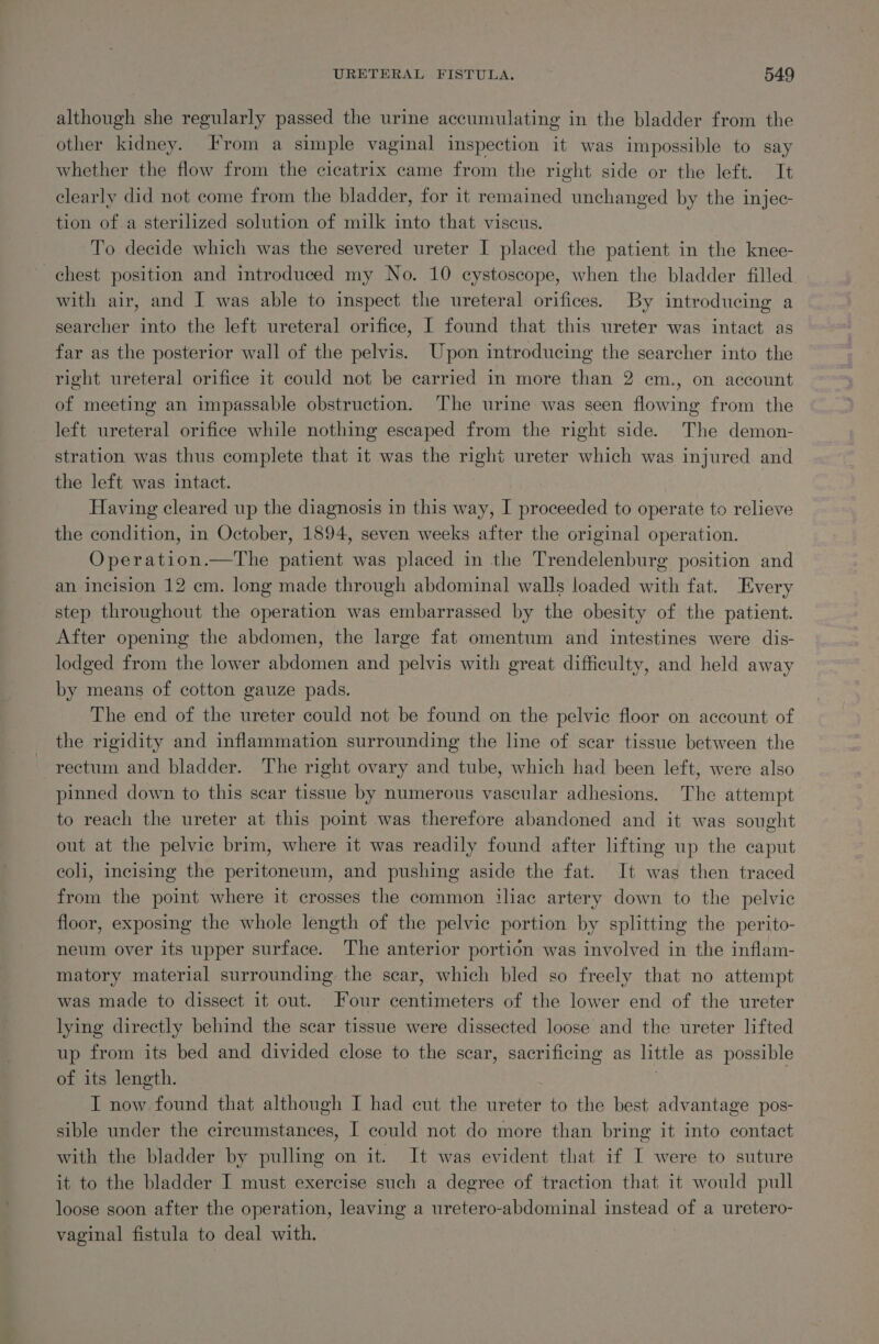 although she regularly passed the urine accumulating in the bladder from the other kidney. From a simple vaginal inspection it was impossible to say whether the flow from the cicatrix came from the right side or the left. It clearly did not come from the bladder, for it remained unchanged by the injec- tion of.a sterilized solution of milk into that viscus. To decide which was the severed ureter I placed the patient in the knee- chest position and introduced my No. 10 eystoscope, when the bladder filled with air, and I was able to inspect the ureteral orifices. By introducing a searcher into the left ureteral orifice, I found that this ureter was intact as far as the posterior wall of the pelvis. Upon introducing the searcher into the right ureteral orifice it could not be carried in more than 2 em., on account of meeting an impassable obstruction. The urine was seen flowing from the left ureteral orifice while nothing escaped from the right side. The demon- stration was thus complete that it was the right ureter which was injured and the left was intact. Having cleared up the diagnosis in this way, I proceeded to operate to relieve the condition, in October, 1894, seven weeks after the original operation. Operation.—The patient was placed in the Trendelenburg position and an incision 12 cm. long made through abdominal walls loaded with fat. Every step throughout the operation was embarrassed by the obesity of the patient. After opening the abdomen, the large fat omentum and intestines were dis- lodged from the lower abdomen and pelvis with great difficulty, and held away by means of cotton gauze pads. The end of the ureter could not be found on the pelvic floor on account of the rigidity and inflammation surrounding the line of. scar tissue between the rectum and bladder. The right ovary and tube, which had been left, were also pinned down to this scar tissue by numerous vascular adhesions. The attempt to reach the ureter at this point was therefore abandoned and it was sought out at the pelvic brim, where it was readily found after lifting up the caput coli, incising the peritoneum, and pushing aside the fat. It was then traced from the point where it crosses the common iliac artery down to the pelvic floor, exposing the whole length of the pelvic portion by splitting the perito- neum over its upper surface. The anterior portion was involved in the inflam- matory material surrounding the scar, which bled so freely that no attempt was made to dissect it out. Four centimeters of the lower end of the ureter lying directly behind the scar tissue were dissected loose and the ureter lifted up from its bed and divided close to the scar, sacrificing as little as possible of its length. . I now found that although I had cut the ureter to the best advantage pos- sible under the circumstances, I could not do more than bring it into contact with the bladder by pulling on it. It was evident that if I were to suture it to the bladder I must exercise such a degree of traction that it would pull loose soon after the operation, leaving a uretero-abdominal instead of a uretero- vaginal fistula to deal with.