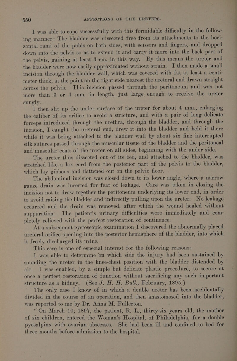 I was able to cope successfully with this formidable difficulty in the follow- ing manner: The bladder was dissected free from its attachments to the hori- zontal rami of the pubis on both sides, with scissors and fingers, and dropped down into the pelvis so as to extend it and carry it more into the back part of the pelvis, gaining at least 3 em. in this way. By this means the ureter and the bladder were now easily approximated without strain. I then made a small incision through the bladder wall, which was covered with fat at least a centi- meter thick, at the point on the right side nearest the ureteral end drawn straight across the pelvis. This incision passed through the peritoneum and was not more than 3 or 4 mm. in length, just large enough to receive the ureter snugly. I then slit up the under surface of the ureter for about 4 mm., enlarging the caliber of its orifice to avoid a stricture, and with a pair of long delicate forceps introduced through the urethra, through the bladder, and through the incision, I caught the ureteral end, drew it into the bladder and held it there while it was being attached to the bladder wall by about six fine interrupted silk sutures passed through the muscular tissue of the bladder and the peritoneal and muscular coats of the ureter. on all sides, beginning with the under side. The ureter thus dissected out of its bed, and attached to the bladder, was stretched like a lax cord from the posterior part of the pelvis to the bladder, which lay gibbous and flattened out on the pelvic floor. The abdominal incision was closed down to its lower angle, where a narrow gauze drain was inserted for fear of leakage. Care was taken in closing the incision not to draw together the peritoneum underlying its lower end, in order to avoid raising the bladder and indirectly pulling upon the ureter. No leakage occurred and the drain was removed, after which the wound healed without suppuration. The patient’s urinary difficulties were immediately and com- pletely relieved with the perfect restoration of continence. At a subsequent cystoscopic examination I discovered the abnormally placed ureteral orifice opening into the posterior hemisphere of the bladder, into which it freely discharged its urine. This case is one of especial interest for the following reasons: IT was able to determine on which side the injury had been sustained by sounding the ureter in the knee-chest position with the bladder distended by air. I was enabled, by a simple but delicate plastic procedure, to secure at once a perfect restoration of function without sacrificing any such important structure as a kidney. (See J. H. H. Bull., February, 1895.) The only case I know of in which a double ureter has been accidentally divided in the course of an operation, and then anastomosed into the bladder, was reported to me by Dr. Anna M. Fullerton. “On March 10; 1897, the patient, R. L., thirty-six years old, the mother of six children, entered the Woman’s Hospital, of Philadelphia, for a double pyosalpinx with ovarian abscesses. She had been ill and confined to bed for three months before admission to the hospital.