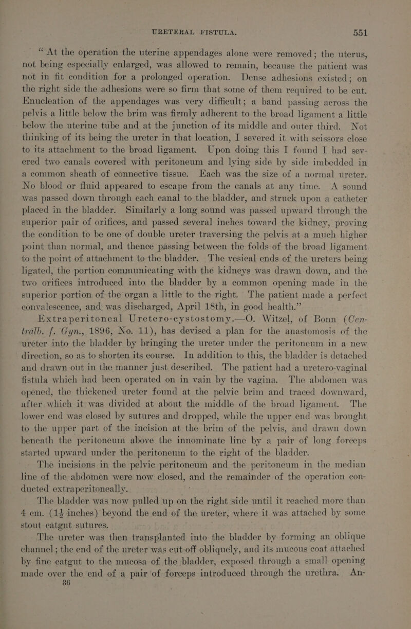 “At the operation the uterine appendages alone were removed ; the uterus, not being especially enlarged, was allowed to remain, because the patient was not in fit condition for a prolonged operation. Dense adhesions existed; on the right side the adhesions were so firm that some of them required to be cut. Enucleation of the appendages was very difficult; a band passing across the pelvis a little below the brim was firmly adherent to the broad hgament a little - below the uterme tube and at the junction of its middle and outer third. Not thinking of its being the ureter in that location, I severed it with scissors close to its attachment to the broad ligament. Upon doing this I found I had sey- ered two canals covered with peritoneum and lying side by side imbedded in a common sheath of connective tissue. Each was the size of a normal ureter. No blood or fluid appeared to escape from the canals at any time. &lt;A sound was passed down through each canal to the bladder, and struck upon a catheter placed in the bladder. Similarly a long sound was passed upward through the superior pair of orifices, and passed several inches toward the kidney, proving the condition to be one of double ureter traversing the pelvis at-a much higher point than normal, and thence passing between the folds of the broad ligament to the point of attachment to the bladder. The vesical ends of the ureters being ligated, the portion communicating with the kidneys was drawn down, and the two orifices introduced into the bladder by a common opening made in the superior portion of the organ a little to the right. The patient made a perfect convalescence, and. was discharged, April 18th, in good health.” Extraperitoneal Uretero-cystostomy.—O,. Witzel, of Bonn (Cen- tralb. f. Gyn., 1896, No. 11), has devised a plan for the anastomosis of the uréter into the bladder by bringing the ureter under the peritoneum in a new direction, so-as to shorten its course. In addition to this, the bladder is detached and drawn out in the manner just described. The patient had a uretero-vaginal fistula which had been operated on in vain by the vagina. The abdomen was opened, the thickened ureter found at the pelvic brim and traced downward, after which it was divided at about the middle of the broad ligament. The lower end was closed by sutures and dropped, while the upper end was brought to the upper part of the incision at the brim of the pelvis, and drawn down beneath the peritoneum above the innominate line by a pair of long forceps started upward under the peritoneum to the right of the bladder. The incisions in the pelvic peritoneum and the peritoneum in the median line of the abdomen were now closed, and the remainder of the operation con- ducted extraperitoneally. . The bladder was now pulled up on the right side until it reached more than 4 em. (14 inches) beyond the end of the ureter, where it was attached by some stout catgut sutures. The ureter was then transplanted into the bladder by forming an oblique channel; the end of the ureter was cut off obliquely, and its mucous coat attached by fine catgut to the mucosa of the bladder, exposed through a small opening made over the end of a pair of forceps introduced through the urethra. An- 06