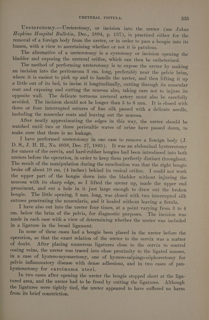 Ureterotomy.—tUreterotomy, or incision into the ureter (see Johns Hopkins Hospital Bulletin, Dec., 1894, p. 137), is practiced either for the removal of a foreign body from the ureter, or in order to pass a bougie into its lumen, with a view to ascertaining whether or not it is patulous. The alternative of a ureterotomy is a cystotomy or incision opening the bladder and exposing the ureteral orifice, which can then be catheterized. The method of performing ureterotomy is to expose the ureter by making an incision into the peritoneum 3 em. long, preferably near the pelvic brim, where it is easiest to pick up and to handle the ureter, and then lifting it up a little out of its bed, to incise it longitudinally, cutting through its muscular coat and exposing and cutting the mucosa also, taking care not to injure its opposite wall. The delicate tortuous ureteral artery must also be carefully avoided. The incision should not be longer than 5 to 6 mm. It is closed with three or four interrupted sutures of fine silk passed with a delicate needle, including the muscular coats and leaving out the mucosa. After neatly approximating the edges in this way, the ureter should be watched until two or three peristaltic waves of urine have passed down, to make sure that there is no leakage. I have performed ureterotomy in one case to remove a foreign body (J. D.S8., J. H. H., No. 4038, Dee. 27, 1895). It was an abdominal hysterectomy for cancer of the cervix, and hard-rubber bougies had been introduced into both ureters before the operation, in order to keep them perfectly distinct throughout. The result of the manipulation during the enucleation was that the right bougie broke off about 10 em. (4 inches) behind its vesical orifice. I could not work the upper part of the bougie down into the bladder without injuring the mucosa with its sharp edge, so I lifted the ureter up, made the upper end prominent, and cut a hole in it just large enough to draw out the broken bougie. The little opening, 3 mm. long, was closed with two interrupted silk sutures penetrating the muscularis, and it healed without leaving a fistula. I have also cut into the ureter four times, at a point varying from 3 to 4 em. below the brim of the pelvis, for diagnostic purposes. The incision was made in each case with a view of determining whether the ureter was included in a ligature in the broad ligament. In none of these cases had a bougie been placed in the ureter before the operation, so that the exact relation of the ureter to the cervix was a matter of doubt. After placing numerous ligatures close to the cervix to control oozing veins, the ureter was traced into close proximity to the ligated masses, in a case of hystero-myomectomy, one of hystero-salpingo-odphorectomy for pelvic inflammatory disease with dense adhesions, and in two cases of pan- hysterectomy for carcinoma uteri. 3 In two cases after opening the ureter the bougie stopped short at the liga- tured area, and the ureter had to be freed by cutting the ligatures. Although the ligatures were tightly tied, the ureter appeared to have suffered no harm from its brief constriction.